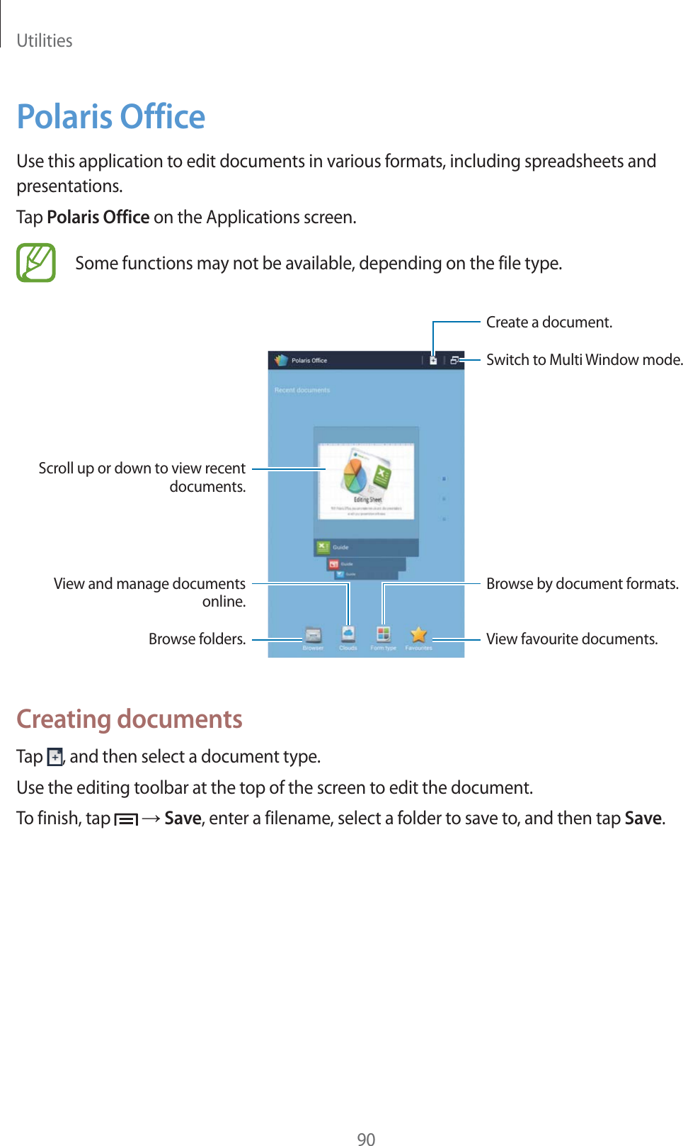 Utilities90Polaris OfficeUse this application to edit documents in various formats, including spreadsheets and presentations.Tap Polaris Office on the Applications screen.Some functions may not be available, depending on the file type.Create a document.View favourite documents.Scroll up or down to view recent documents.View and manage documents online.Browse folders.Browse by document formats.Switch to Multi Window mode.Creating documentsTap  , and then select a document type.Use the editing toolbar at the top of the screen to edit the document.To finish, tap   ĺ Save, enter a filename, select a folder to save to, and then tap Save.