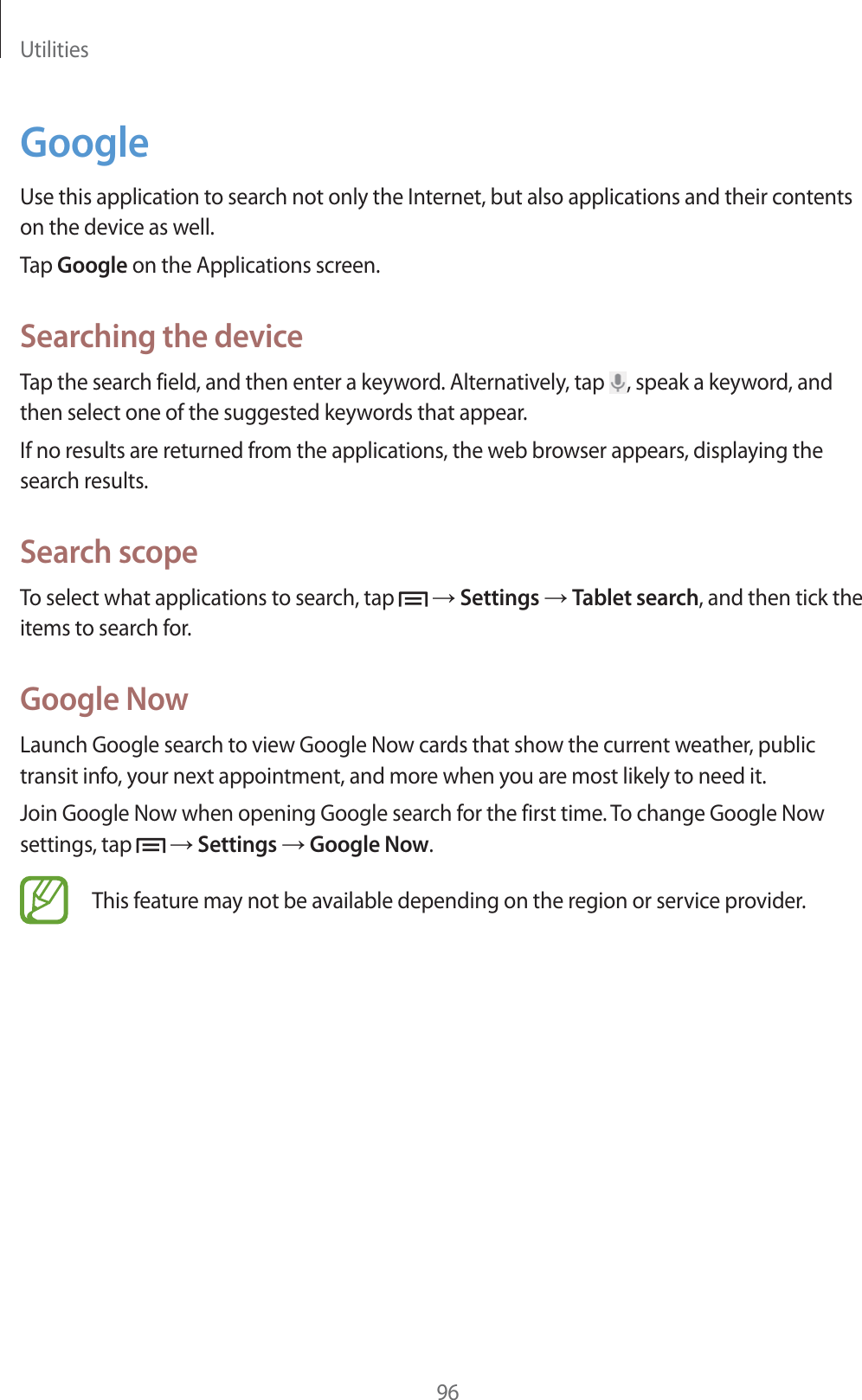 Utilities96GoogleUse this application to search not only the Internet, but also applications and their contents on the device as well.Tap Google on the Applications screen.Searching the deviceTap the search field, and then enter a keyword. Alternatively, tap  , speak a keyword, and then select one of the suggested keywords that appear.If no results are returned from the applications, the web browser appears, displaying the search results.Search scopeTo select what applications to search, tap   ĺ Settings ĺ Tablet search, and then tick the items to search for.Google NowLaunch Google search to view Google Now cards that show the current weather, public transit info, your next appointment, and more when you are most likely to need it.Join Google Now when opening Google search for the first time. To change Google Now settings, tap   ĺ Settings ĺ Google Now.This feature may not be available depending on the region or service provider.