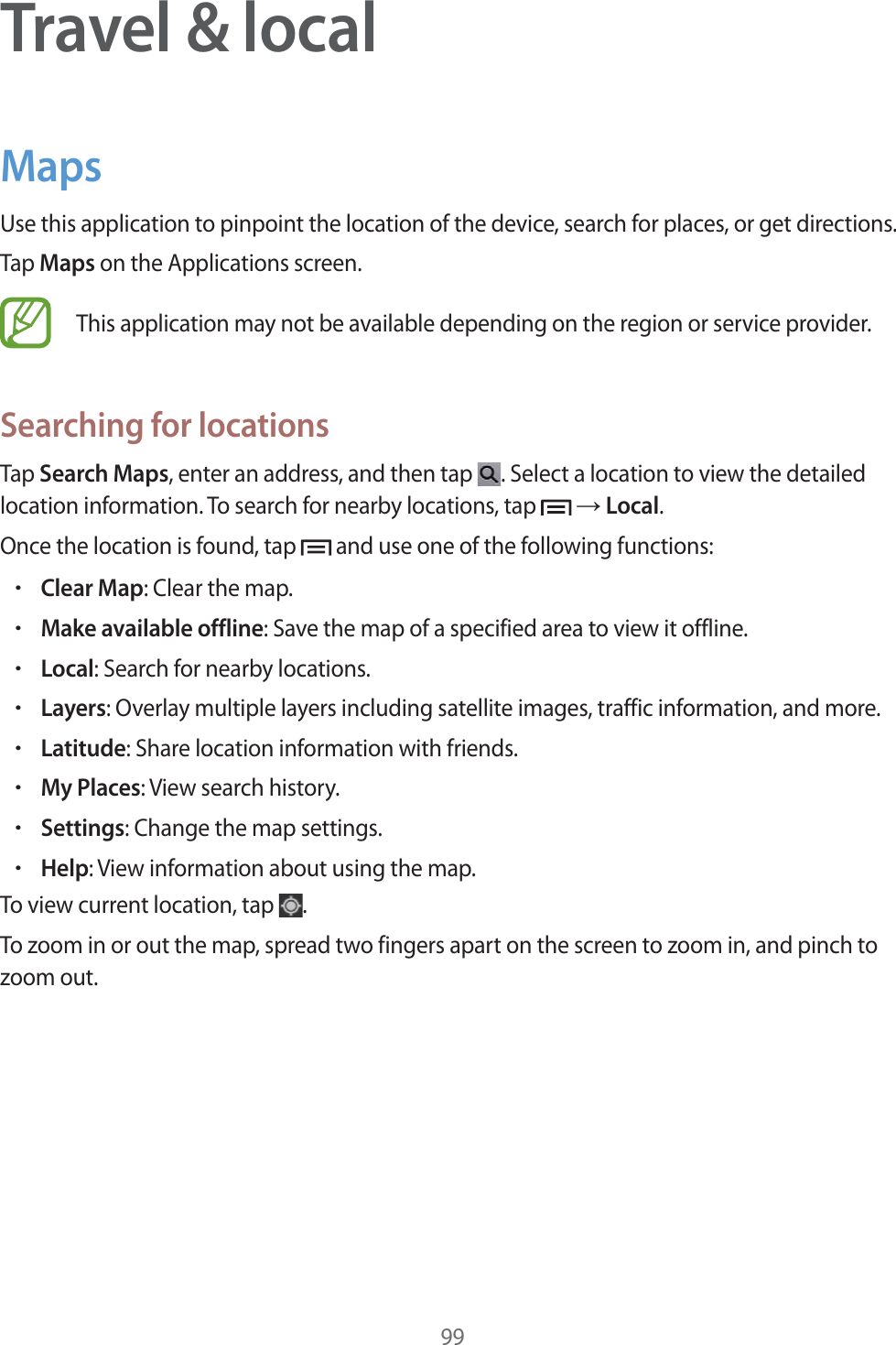 99Travel &amp; localMapsUse this application to pinpoint the location of the device, search for places, or get directions.Tap Maps on the Applications screen.This application may not be available depending on the region or service provider.Searching for locationsTap Search Maps, enter an address, and then tap  . Select a location to view the detailed location information. To search for nearby locations, tap   ĺ Local.Once the location is found, tap   and use one of the following functions:rClear Map: Clear the map.rMake available offline: Save the map of a specified area to view it offline.rLocal: Search for nearby locations.rLayers: Overlay multiple layers including satellite images, traffic information, and more.rLatitude: Share location information with friends.rMy Places: View search history.rSettings: Change the map settings.rHelp: View information about using the map.To view current location, tap  .To zoom in or out the map, spread two fingers apart on the screen to zoom in, and pinch to zoom out.