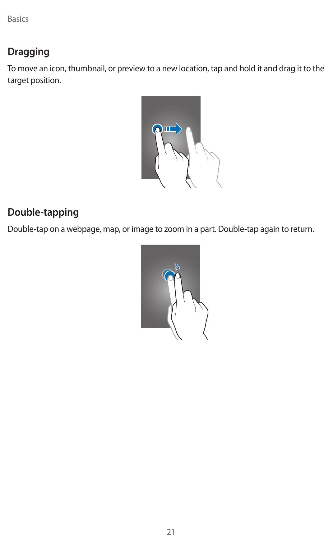Basics21DraggingTo move an icon, thumbnail, or preview to a new location, tap and hold it and drag it to the target position.Double-tappingDouble-tap on a webpage, map, or image to zoom in a part. Double-tap again to return.