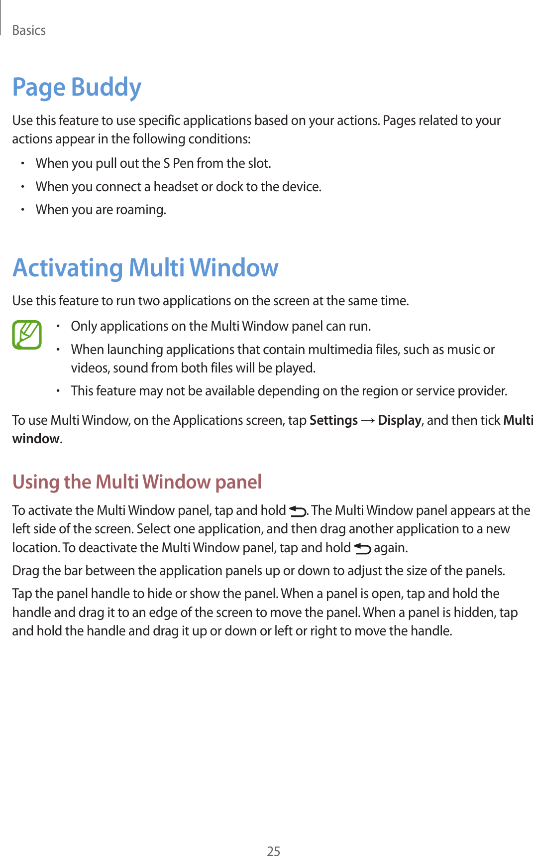 Basics25Page BuddyUse this feature to use specific applications based on your actions. Pages related to your actions appear in the following conditions:•When you pull out the S Pen from the slot.•When you connect a headset or dock to the device.•When you are roaming.Activating Multi WindowUse this feature to run two applications on the screen at the same time.•Only applications on the Multi Window panel can run.•When launching applications that contain multimedia files, such as music or videos, sound from both files will be played.•This feature may not be available depending on the region or service provider.To use Multi Window, on the Applications screen, tap Settings → Display, and then tick Multi window.Using the Multi Window panelTo activate the Multi Window panel, tap and hold  . The Multi Window panel appears at the left side of the screen. Select one application, and then drag another application to a new location. To deactivate the Multi Window panel, tap and hold   again.Drag the bar between the application panels up or down to adjust the size of the panels.Tap the panel handle to hide or show the panel. When a panel is open, tap and hold the handle and drag it to an edge of the screen to move the panel. When a panel is hidden, tap and hold the handle and drag it up or down or left or right to move the handle.