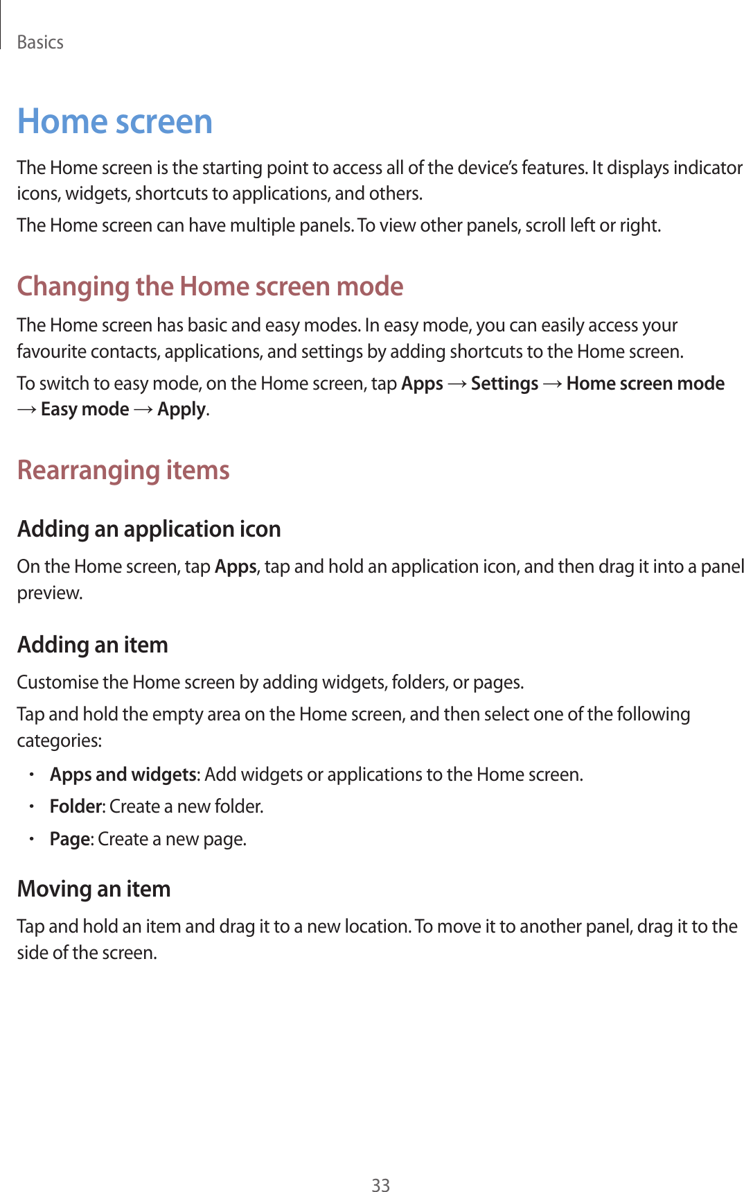 Basics33Home screenThe Home screen is the starting point to access all of the device’s features. It displays indicator icons, widgets, shortcuts to applications, and others.The Home screen can have multiple panels. To view other panels, scroll left or right.Changing the Home screen modeThe Home screen has basic and easy modes. In easy mode, you can easily access your favourite contacts, applications, and settings by adding shortcuts to the Home screen.To switch to easy mode, on the Home screen, tap Apps → Settings → Home screen mode → Easy mode → Apply.Rearranging itemsAdding an application iconOn the Home screen, tap Apps, tap and hold an application icon, and then drag it into a panel preview.Adding an itemCustomise the Home screen by adding widgets, folders, or pages.Tap and hold the empty area on the Home screen, and then select one of the following categories:•Apps and widgets: Add widgets or applications to the Home screen.•Folder: Create a new folder.•Page: Create a new page.Moving an itemTap and hold an item and drag it to a new location. To move it to another panel, drag it to the side of the screen.