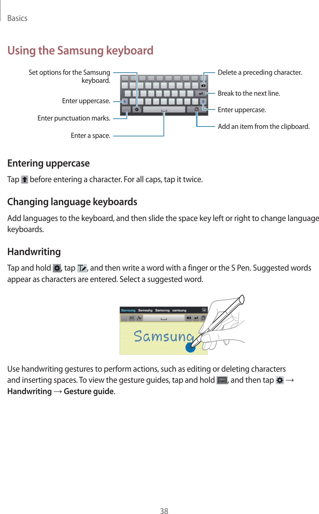 Basics38Using the Samsung keyboardBreak to the next line.Delete a preceding character.Enter punctuation marks.Enter uppercase.Set options for the Samsung keyboard.Enter a space.Enter uppercase.Add an item from the clipboard.Entering uppercaseTap   before entering a character. For all caps, tap it twice.Changing language keyboardsAdd languages to the keyboard, and then slide the space key left or right to change language keyboards.HandwritingTap and hold  , tap  , and then write a word with a finger or the S Pen. Suggested words appear as characters are entered. Select a suggested word.Use handwriting gestures to perform actions, such as editing or deleting characters and inserting spaces. To view the gesture guides, tap and hold  , and then tap   → Handwriting → Gesture guide.