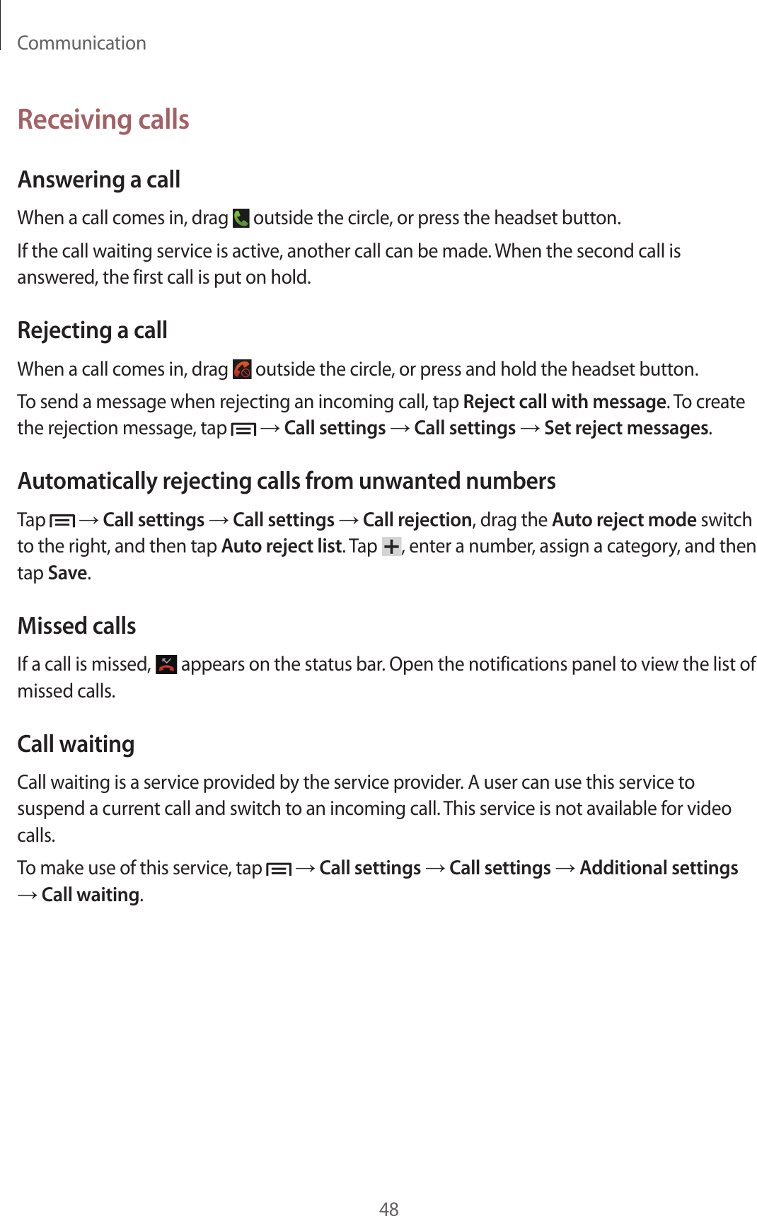 Communication48Receiving callsAnswering a callWhen a call comes in, drag   outside the circle, or press the headset button.If the call waiting service is active, another call can be made. When the second call is answered, the first call is put on hold.Rejecting a callWhen a call comes in, drag   outside the circle, or press and hold the headset button.To send a message when rejecting an incoming call, tap Reject call with message. To create the rejection message, tap   → Call settings → Call settings → Set reject messages.Automatically rejecting calls from unwanted numbersTap   → Call settings → Call settings → Call rejection, drag the Auto reject mode switch to the right, and then tap Auto reject list. Tap  , enter a number, assign a category, and then tap Save.Missed callsIf a call is missed,   appears on the status bar. Open the notifications panel to view the list of missed calls.Call waitingCall waiting is a service provided by the service provider. A user can use this service to suspend a current call and switch to an incoming call. This service is not available for video calls.To make use of this service, tap   → Call settings → Call settings → Additional settings → Call waiting.