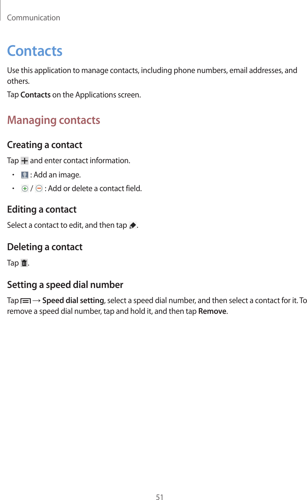 Communication51ContactsUse this application to manage contacts, including phone numbers, email addresses, and others.Tap Contacts on the Applications screen.Managing contactsCreating a contactTap   and enter contact information.• : Add an image.• /   : Add or delete a contact field.Editing a contactSelect a contact to edit, and then tap  .Deleting a contactTap  .Setting a speed dial numberTap   → Speed dial setting, select a speed dial number, and then select a contact for it. To remove a speed dial number, tap and hold it, and then tap Remove.