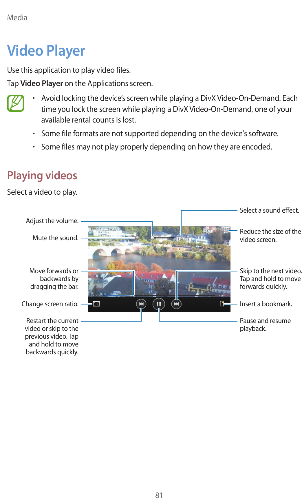 Media81Video PlayerUse this application to play video files.Tap Video Player on the Applications screen.•Avoid locking the device’s screen while playing a DivX Video-On-Demand. Each time you lock the screen while playing a DivX Video-On-Demand, one of your available rental counts is lost.•Some file formats are not supported depending on the device's software.•Some files may not play properly depending on how they are encoded.Playing videosSelect a video to play.Change screen ratio.Move forwards or backwards by dragging the bar.Adjust the volume.Mute the sound.Restart the current video or skip to the previous video. Tap and hold to move backwards quickly.Skip to the next video. Tap and hold to move forwards quickly.Reduce the size of the video screen.Insert a bookmark.Pause and resume playback.Select a sound effect.