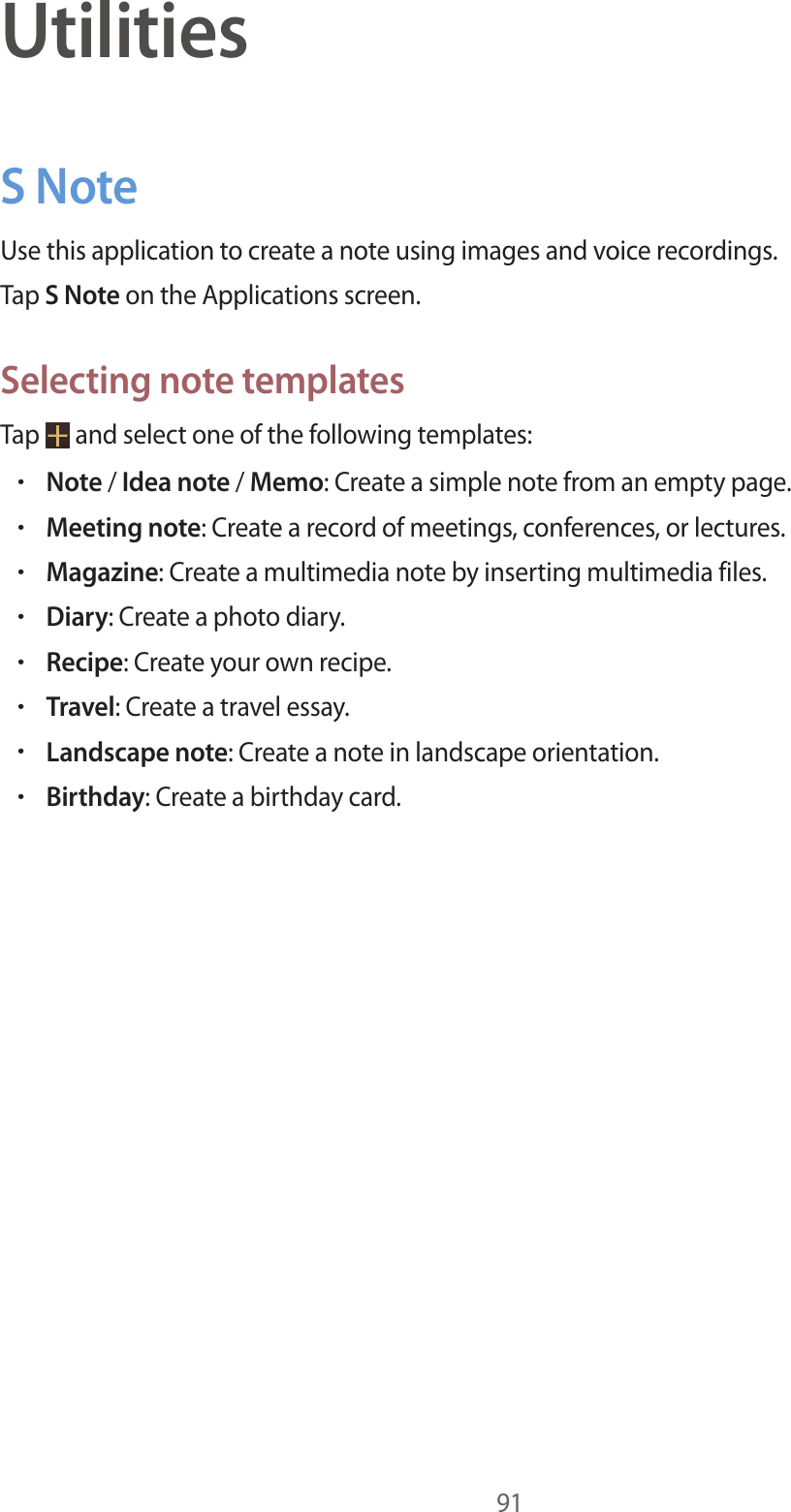 91UtilitiesS NoteUse this application to create a note using images and voice recordings.Tap S Note on the Applications screen.Selecting note templatesTap and select one of the following templates:•Note / Idea note / Memo: Create a simple note from an empty page.•Meeting note: Create a record of meetings, conferences, or lectures.•Magazine: Create a multimedia note by inserting multimedia files.•Diary: Create a photo diary.•Recipe: Create your own recipe.•Travel: Create a travel essay.•Landscape note: Create a note in landscape orientation.•Birthday: Create a birthday card.