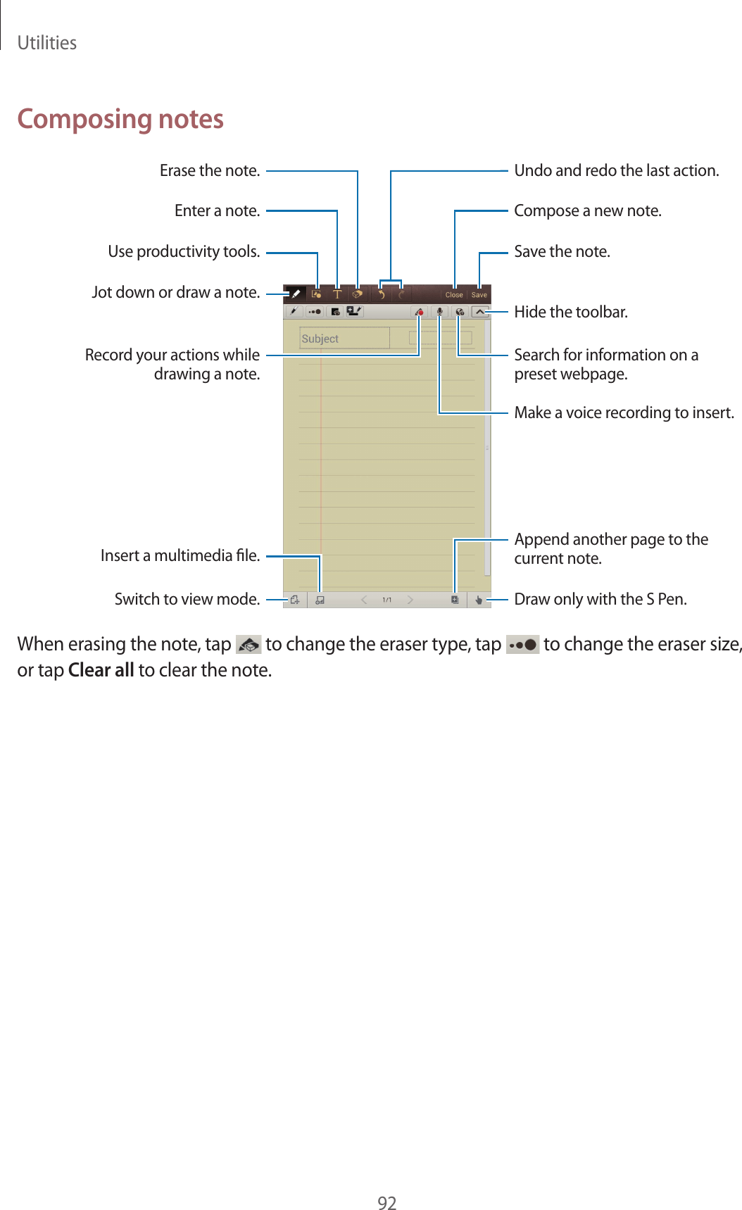 Utilities92Composing notesAppend another page to the current note.Undo and redo the last action.Insert a multimedia le.Hide the toolbar.Compose a new note.Save the note.Erase the note.Draw only with the S Pen.Use productivity tools.Search for information on a preset webpage.Make a voice recording to insert.Enter a note.Jot down or draw a note.Switch to view mode.Record your actions while drawing a note.When erasing the note, tap to change the eraser type, tap to change the eraser size, or tap Clear all to clear the note.