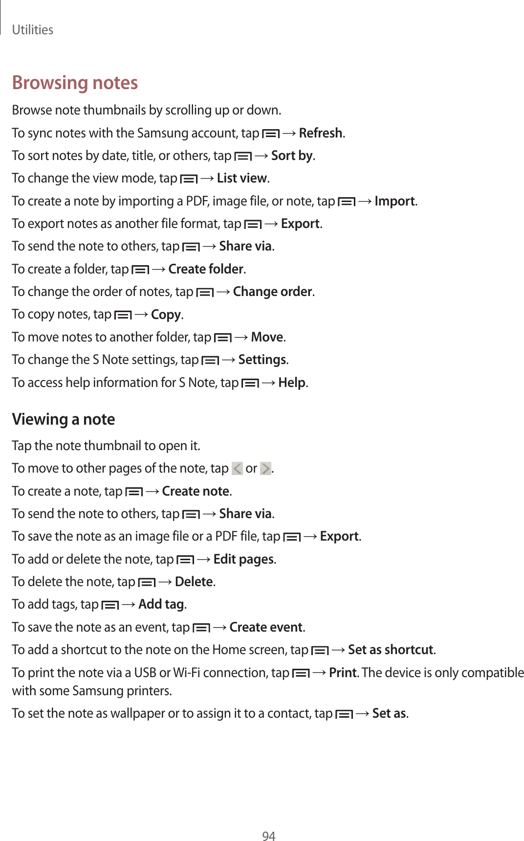 Utilities94Browsing notesBrowse note thumbnails by scrolling up or down.To sync notes with the Samsung account, tap → Refresh.To sort notes by date, title, or others, tap → Sort by.To change the view mode, tap → List view.To create a note by importing a PDF, image file, or note, tap → Import.To export notes as another file format, tap → Export.To send the note to others, tap → Share via.To create a folder, tap → Create folder.To change the order of notes, tap → Change order.To copy notes, tap → Copy.To move notes to another folder, tap → Move.To change the S Note settings, tap → Settings.To access help information for S Note, tap → Help.Viewing a noteTap the note thumbnail to open it.To move to other pages of the note, tap or .To create a note, tap → Create note.To send the note to others, tap → Share via.To save the note as an image file or a PDF file, tap → Export.To add or delete the note, tap → Edit pages.To delete the note, tap → Delete.To add tags, tap → Add tag.To save the note as an event, tap → Create event.To add a shortcut to the note on the Home screen, tap → Set as shortcut.To print the note via a USB or Wi-Fi connection, tap → Print. The device is only compatible with some Samsung printers.To set the note as wallpaper or to assign it to a contact, tap → Set as.