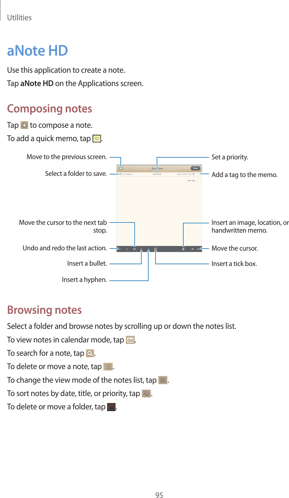 Utilities95aNote HDUse this application to create a note.Tap aNote HD on the Applications screen.Composing notesTap to compose a note.To add a quick memo, tap .Insert a tick box.Insert an image, location, or handwritten memo.Set a priority.Move to the previous screen.Undo and redo the last action.Select a folder to save.Move the cursor to the next tab stop.Insert a bullet.Insert a hyphen.Move the cursor.Add a tag to the memo.Browsing notesSelect a folder and browse notes by scrolling up or down the notes list.To view notes in calendar mode, tap .To search for a note, tap .To delete or move a note, tap .To change the view mode of the notes list, tap .To sort notes by date, title, or priority, tap .To delete or move a folder, tap .