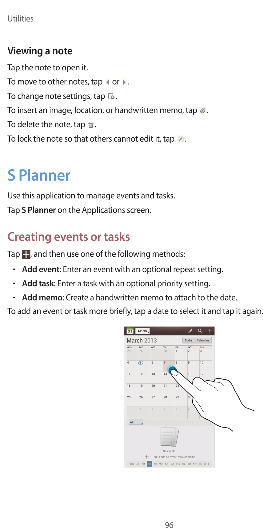 Utilities96Viewing a noteTap the note to open it.To move to other notes, tap or .To change note settings, tap .To insert an image, location, or handwritten memo, tap .To delete the note, tap .To lock the note so that others cannot edit it, tap .S PlannerUse this application to manage events and tasks.Tap S Planner on the Applications screen.Creating events or tasksTap , and then use one of the following methods:•Add event: Enter an event with an optional repeat setting.•Add task: Enter a task with an optional priority setting.•Add memo: Create a handwritten memo to attach to the date.To add an event or task more briefly, tap a date to select it and tap it again.