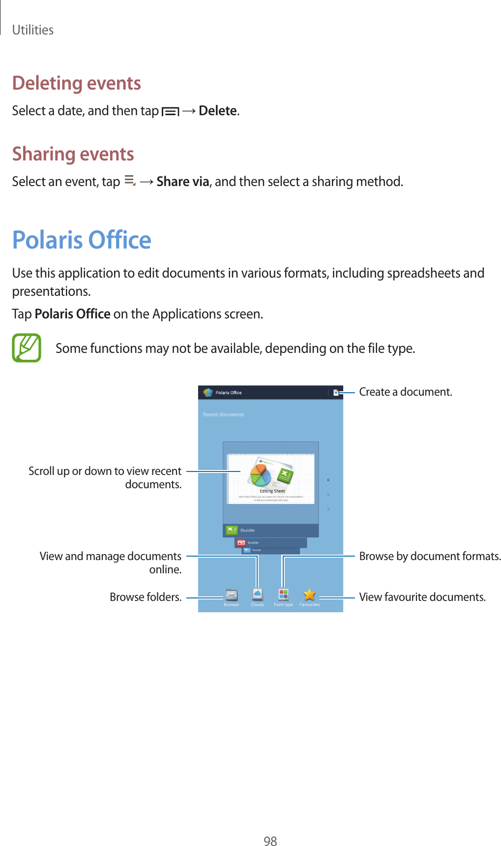 Utilities98Deleting eventsSelect a date, and then tap → Delete.Sharing eventsSelect an event, tap → Share via, and then select a sharing method.Polaris OfficeUse this application to edit documents in various formats, including spreadsheets and presentations.Tap Polaris Office on the Applications screen.Some functions may not be available, depending on the file type.Create a document.View favourite documents.Scroll up or down to view recent documents.View and manage documents online.Browse folders.Browse by document formats.