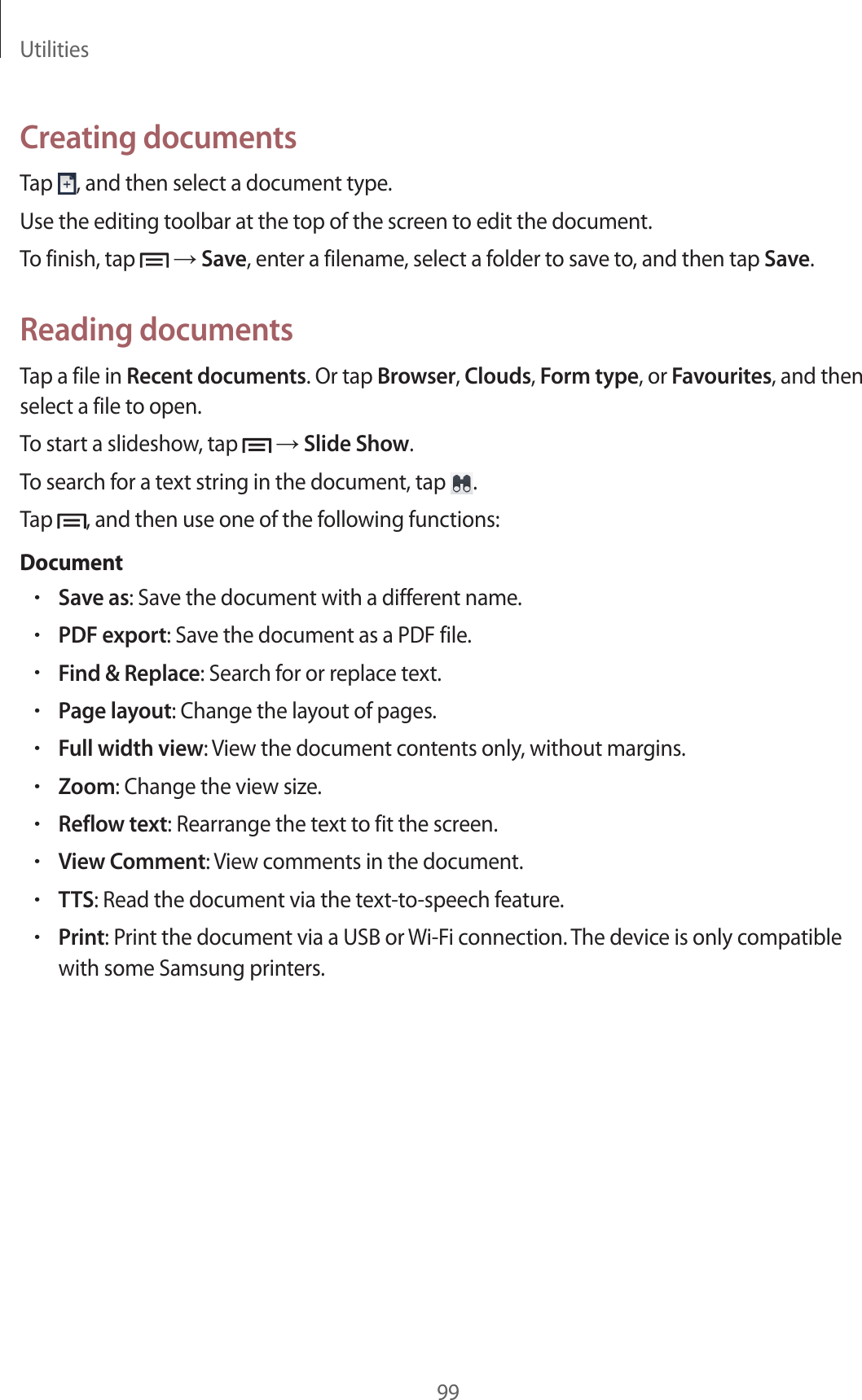 Utilities99Creating documentsTap , and then select a document type.Use the editing toolbar at the top of the screen to edit the document.To finish, tap → Save, enter a filename, select a folder to save to, and then tap Save.Reading documentsTap a file in Recent documents. Or tap Browser, Clouds, Form type, or Favourites, and then select a file to open.To start a slideshow, tap → Slide Show.To search for a text string in the document, tap .Tap , and then use one of the following functions:Document•Save as: Save the document with a different name.•PDF export: Save the document as a PDF file.•Find & Replace: Search for or replace text.•Page layout: Change the layout of pages.•Full width view: View the document contents only, without margins.•Zoom: Change the view size.•Reflow text: Rearrange the text to fit the screen.•View Comment: View comments in the document.•TTS: Read the document via the text-to-speech feature.•Print: Print the document via a USB or Wi-Fi connection. The device is only compatible with some Samsung printers.