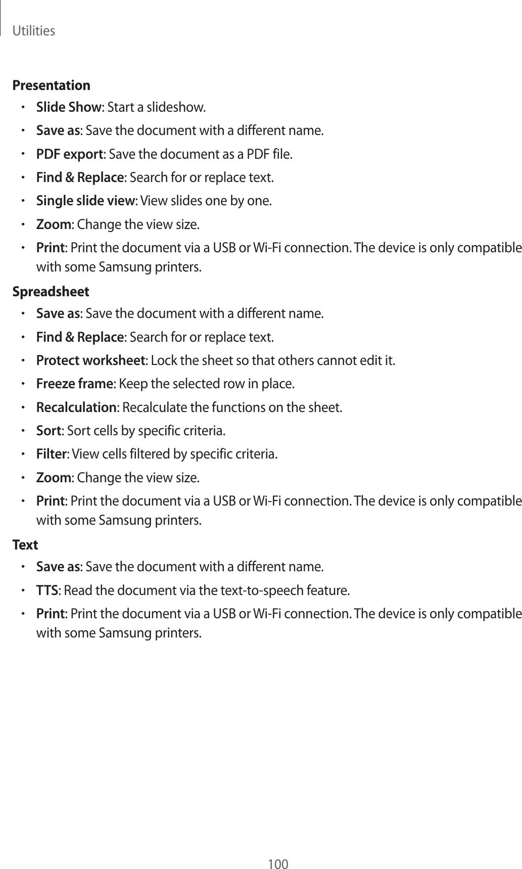 Utilities100Presentation•Slide Show: Start a slideshow.•Save as: Save the document with a different name.•PDF export: Save the document as a PDF file.•Find & Replace: Search for or replace text.•Single slide view: View slides one by one.•Zoom: Change the view size.•Print: Print the document via a USB or Wi-Fi connection. The device is only compatible with some Samsung printers.Spreadsheet•Save as: Save the document with a different name.•Find & Replace: Search for or replace text.•Protect worksheet: Lock the sheet so that others cannot edit it.•Freeze frame: Keep the selected row in place.•Recalculation: Recalculate the functions on the sheet.•Sort: Sort cells by specific criteria.•Filter: View cells filtered by specific criteria.•Zoom: Change the view size.•Print: Print the document via a USB or Wi-Fi connection. The device is only compatible with some Samsung printers.Text•Save as: Save the document with a different name.•TTS: Read the document via the text-to-speech feature.•Print: Print the document via a USB or Wi-Fi connection. The device is only compatible with some Samsung printers.