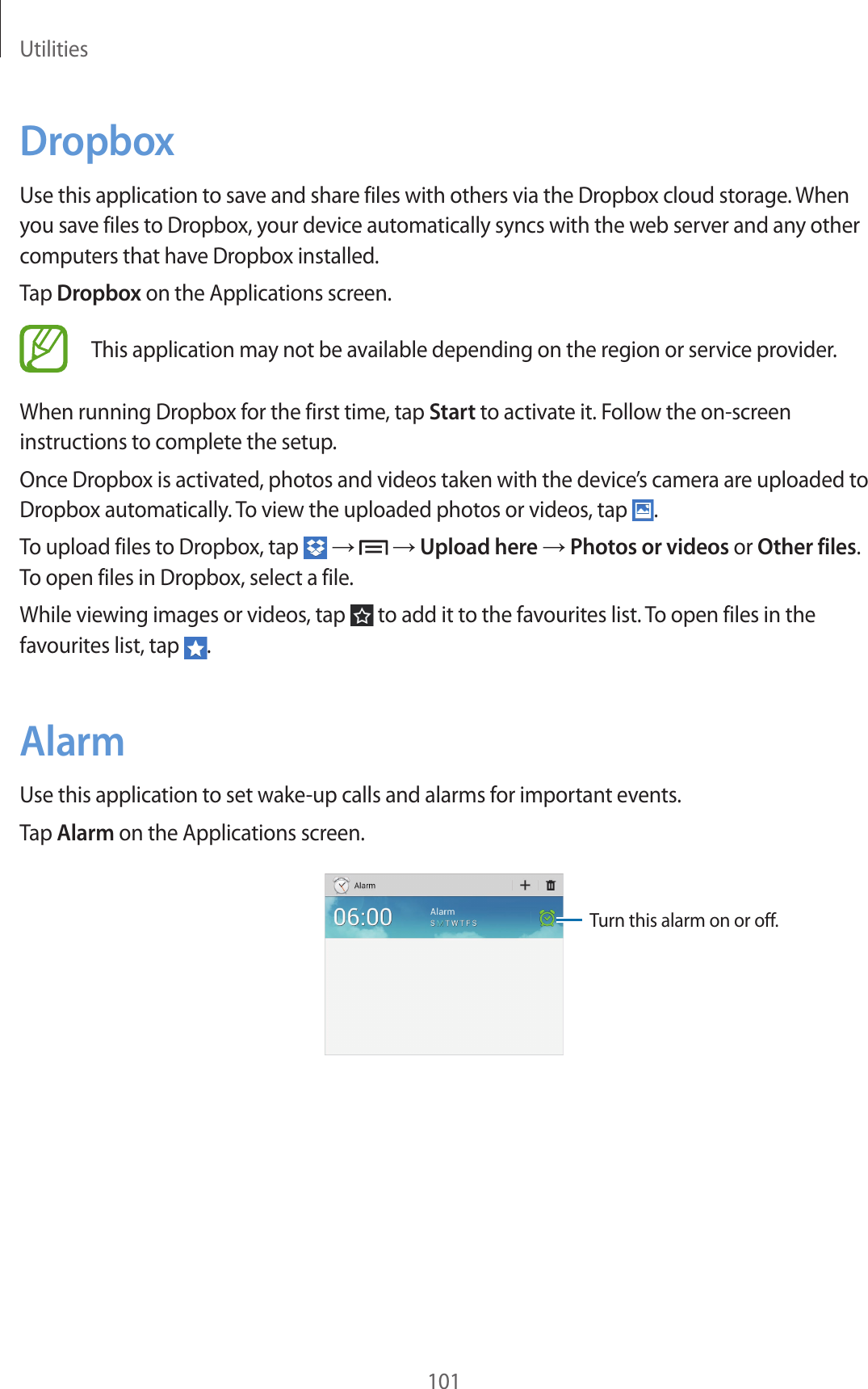 Utilities101DropboxUse this application to save and share files with others via the Dropbox cloud storage. When you save files to Dropbox, your device automatically syncs with the web server and any other computers that have Dropbox installed.Tap Dropbox on the Applications screen.This application may not be available depending on the region or service provider.When running Dropbox for the first time, tap Start to activate it. Follow the on-screen instructions to complete the setup.Once Dropbox is activated, photos and videos taken with the device’s camera are uploaded to Dropbox automatically. To view the uploaded photos or videos, tap .To upload files to Dropbox, tap → → Upload here → Photos or videos or Other files. To open files in Dropbox, select a file.While viewing images or videos, tap to add it to the favourites list. To open files in the favourites list, tap .AlarmUse this application to set wake-up calls and alarms for important events.Tap Alarm on the Applications screen.Turn this alarm on or off.