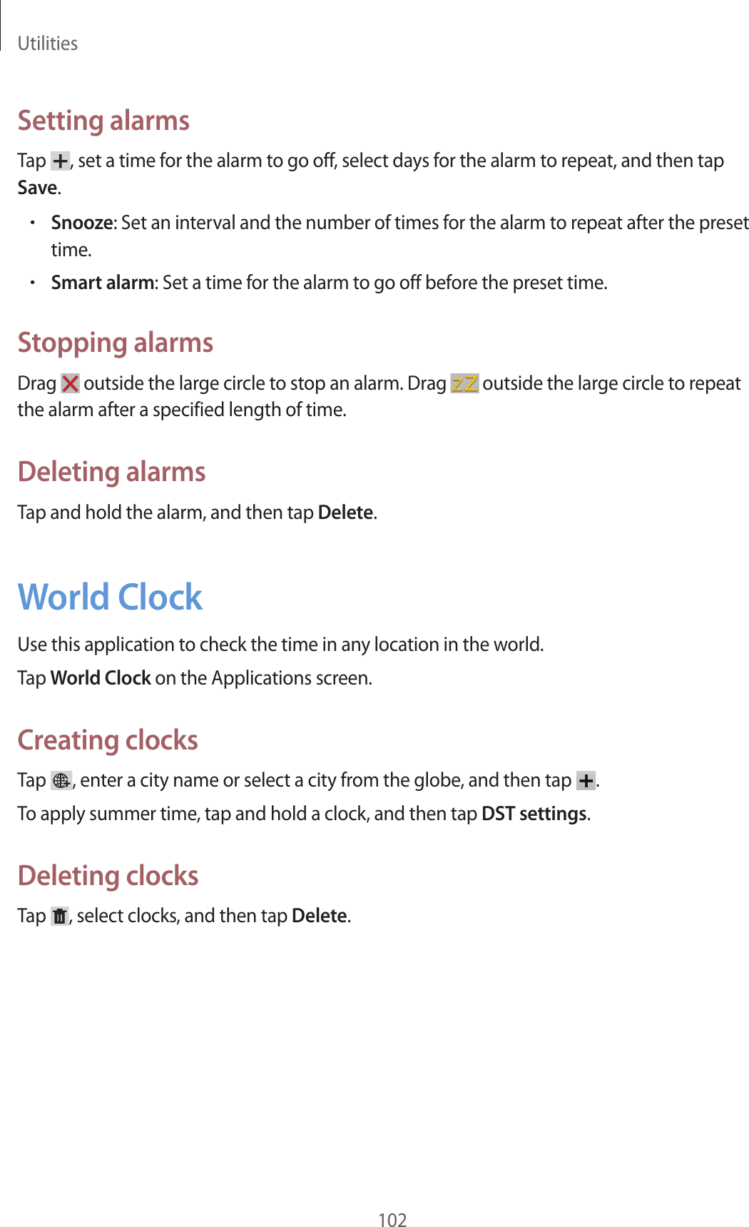 Utilities102Setting alarmsTap , set a time for the alarm to go off, select days for the alarm to repeat, and then tap Save.•Snooze: Set an interval and the number of times for the alarm to repeat after the preset time.•Smart alarm: Set a time for the alarm to go off before the preset time.Stopping alarmsDrag outside the large circle to stop an alarm. Drag outside the large circle to repeat the alarm after a specified length of time.Deleting alarmsTap and hold the alarm, and then tap Delete.World ClockUse this application to check the time in any location in the world.Tap World Clock on the Applications screen.Creating clocksTap , enter a city name or select a city from the globe, and then tap .To apply summer time, tap and hold a clock, and then tap DST settings.Deleting clocksTap , select clocks, and then tap Delete.