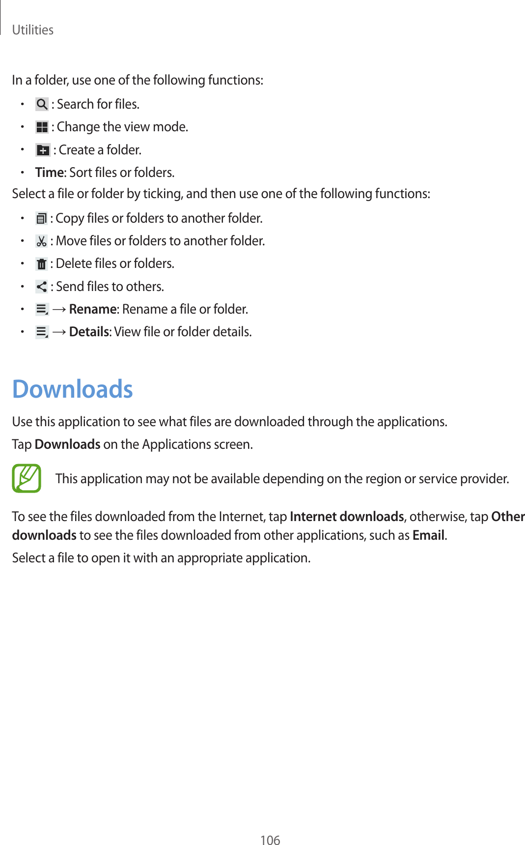 Utilities106In a folder, use one of the following functions:• : Search for files.• : Change the view mode.• : Create a folder.•Time: Sort files or folders.Select a file or folder by ticking, and then use one of the following functions:• : Copy files or folders to another folder.• : Move files or folders to another folder.• : Delete files or folders.• : Send files to others.• → Rename: Rename a file or folder.• → Details: View file or folder details.DownloadsUse this application to see what files are downloaded through the applications.Tap Downloads on the Applications screen.This application may not be available depending on the region or service provider.To see the files downloaded from the Internet, tap Internet downloads, otherwise, tap Other downloads to see the files downloaded from other applications, such as Email.Select a file to open it with an appropriate application.