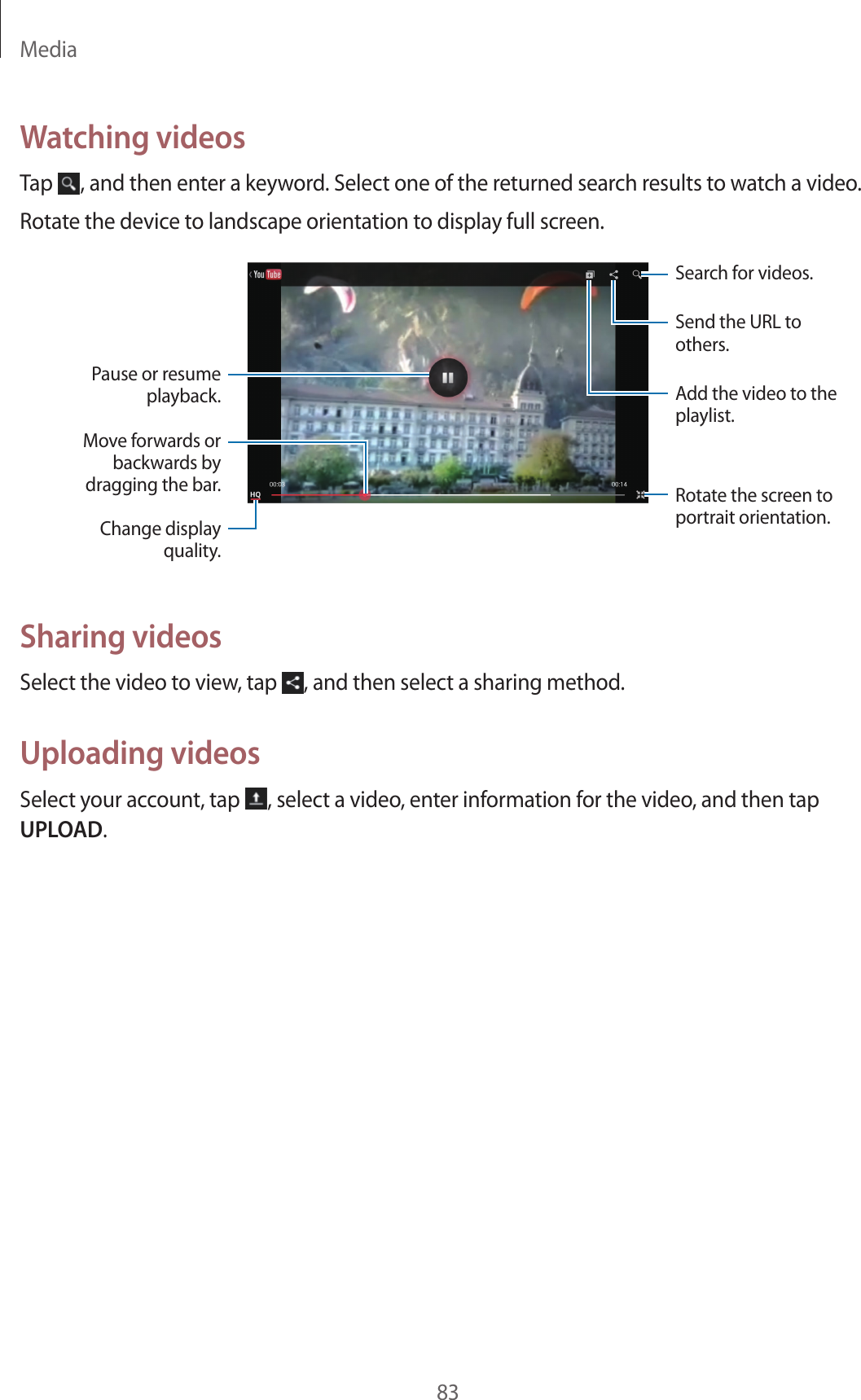 Media83Watching videosTap , and then enter a keyword. Select one of the returned search results to watch a video.Rotate the device to landscape orientation to display full screen.Pause or resume playback.Move forwards or backwards by dragging the bar.Change display quality.Add the video to the playlist.Rotate the screen to portrait orientation.Send the URL to others.Search for videos.Sharing videosSelect the video to view, tap , and then select a sharing method.Uploading videosSelect your account, tap , select a video, enter information for the video, and then tap UPLOAD.