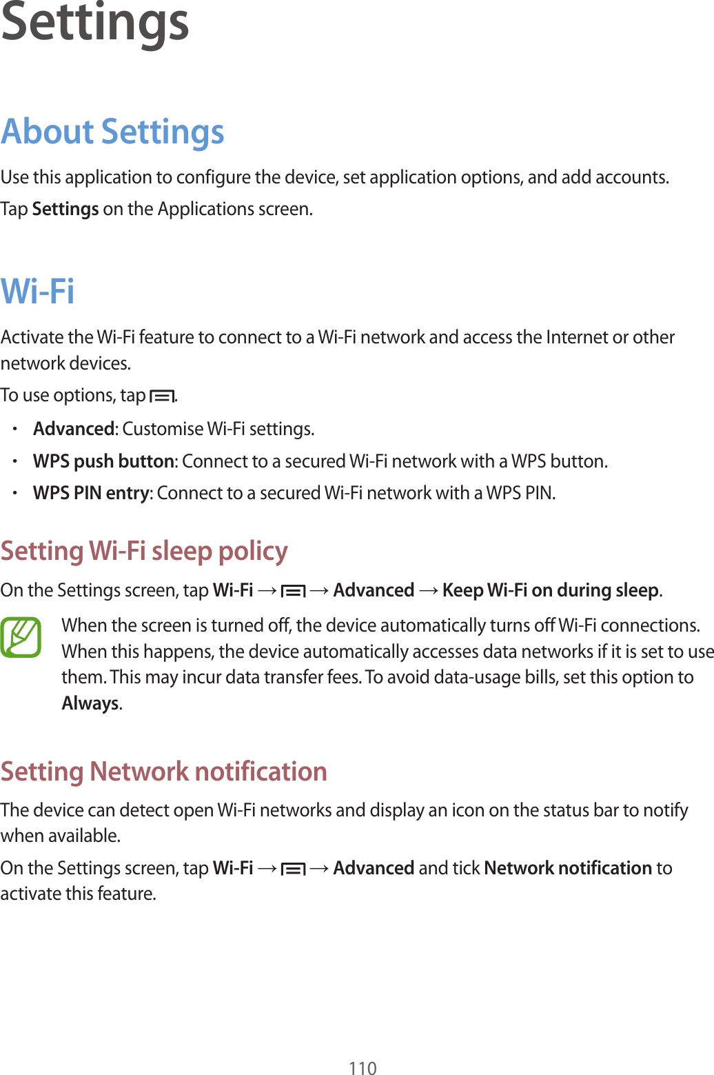 110SettingsAbout SettingsUse this application to configure the device, set application options, and add accounts.Tap Settings on the Applications screen.Wi-FiActivate the Wi-Fi feature to connect to a Wi-Fi network and access the Internet or other network devices.To use options, tap .•Advanced: Customise Wi-Fi settings.•WPS push button: Connect to a secured Wi-Fi network with a WPS button.•WPS PIN entry: Connect to a secured Wi-Fi network with a WPS PIN.Setting Wi-Fi sleep policyOn the Settings screen, tap Wi-Fi → → Advanced → Keep Wi-Fi on during sleep.When the screen is turned off, the device automatically turns off Wi-Fi connections. When this happens, the device automatically accesses data networks if it is set to use them. This may incur data transfer fees. To avoid data-usage bills, set this option to Always.Setting Network notificationThe device can detect open Wi-Fi networks and display an icon on the status bar to notify when available.On the Settings screen, tap Wi-Fi → → Advanced and tick Network notification to activate this feature.