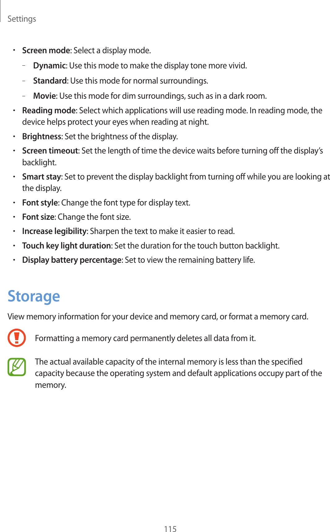 Settings115•Screen mode: Select a display mode.–Dynamic: Use this mode to make the display tone more vivid.–Standard: Use this mode for normal surroundings.–Movie: Use this mode for dim surroundings, such as in a dark room.•Reading mode: Select which applications will use reading mode. In reading mode, the device helps protect your eyes when reading at night.•Brightness: Set the brightness of the display.•Screen timeout: Set the length of time the device waits before turning off the display’s backlight.•Smart stay: Set to prevent the display backlight from turning off while you are looking at the display.•Font style: Change the font type for display text.•Font size: Change the font size.•Increase legibility: Sharpen the text to make it easier to read.•Touch key light duration: Set the duration for the touch button backlight.•Display battery percentage: Set to view the remaining battery life.StorageView memory information for your device and memory card, or format a memory card.Formatting a memory card permanently deletes all data from it.The actual available capacity of the internal memory is less than the specified capacity because the operating system and default applications occupy part of the memory.