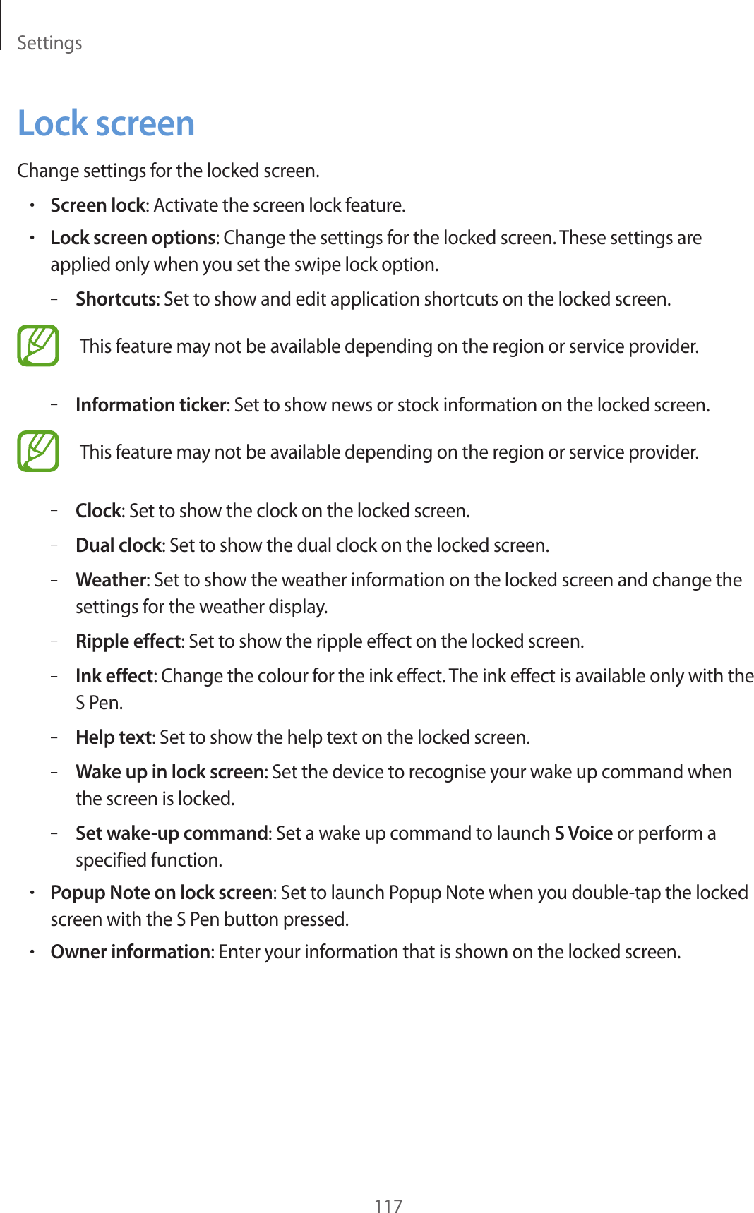 Settings117Lock screenChange settings for the locked screen.•Screen lock: Activate the screen lock feature.•Lock screen options: Change the settings for the locked screen. These settings are applied only when you set the swipe lock option.–Shortcuts: Set to show and edit application shortcuts on the locked screen.This feature may not be available depending on the region or service provider.–Information ticker: Set to show news or stock information on the locked screen.This feature may not be available depending on the region or service provider.–Clock: Set to show the clock on the locked screen.–Dual clock: Set to show the dual clock on the locked screen.–Weather: Set to show the weather information on the locked screen and change the settings for the weather display.–Ripple effect: Set to show the ripple effect on the locked screen.–Ink effect: Change the colour for the ink effect. The ink effect is available only with the S Pen.–Help text: Set to show the help text on the locked screen.–Wake up in lock screen: Set the device to recognise your wake up command when the screen is locked.–Set wake-up command: Set a wake up command to launch S Voice or perform a specified function.•Popup Note on lock screen: Set to launch Popup Note when you double-tap the locked screen with the S Pen button pressed.•Owner information: Enter your information that is shown on the locked screen.