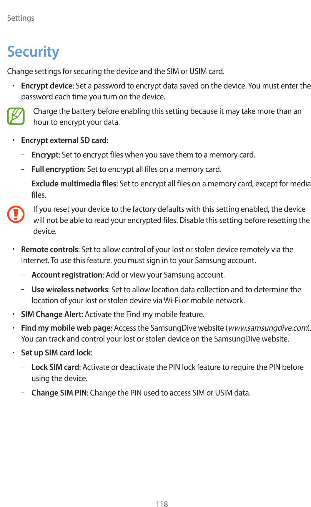 Settings118SecurityChange settings for securing the device and the SIM or USIM card.•Encrypt device: Set a password to encrypt data saved on the device. You must enter the password each time you turn on the device.Charge the battery before enabling this setting because it may take more than an hour to encrypt your data.•Encrypt external SD card:–Encrypt: Set to encrypt files when you save them to a memory card.–Full encryption: Set to encrypt all files on a memory card.–Exclude multimedia files: Set to encrypt all files on a memory card, except for media files.If you reset your device to the factory defaults with this setting enabled, the device will not be able to read your encrypted files. Disable this setting before resetting the device.•Remote controls: Set to allow control of your lost or stolen device remotely via the Internet. To use this feature, you must sign in to your Samsung account.–Account registration: Add or view your Samsung account.–Use wireless networks: Set to allow location data collection and to determine the location of your lost or stolen device via Wi-Fi or mobile network.•SIM Change Alert: Activate the Find my mobile feature.•Find my mobile web page: Access the SamsungDive website (www.samsungdive.com). You can track and control your lost or stolen device on the SamsungDive website.•Set up SIM card lock:–Lock SIM card: Activate or deactivate the PIN lock feature to require the PIN before using the device.–Change SIM PIN: Change the PIN used to access SIM or USIM data.