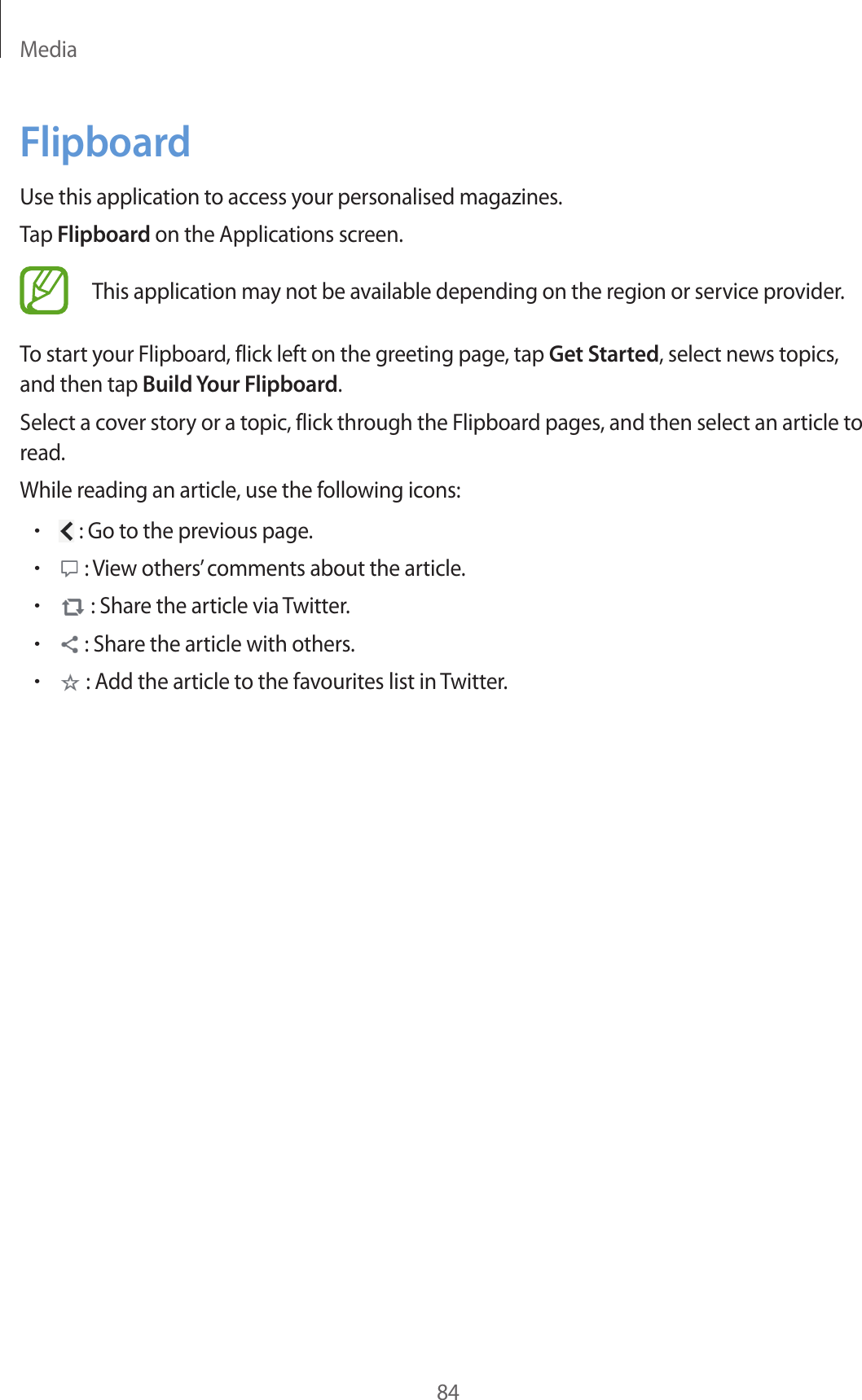 Media84FlipboardUse this application to access your personalised magazines.Tap Flipboard on the Applications screen.This application may not be available depending on the region or service provider.To start your Flipboard, flick left on the greeting page, tap Get Started, select news topics, and then tap Build Your Flipboard.Select a cover story or a topic, flick through the Flipboard pages, and then select an article to read.While reading an article, use the following icons:• : Go to the previous page.• : View others’ comments about the article.• : Share the article via Twitter.• : Share the article with others.• : Add the article to the favourites list in Twitter.