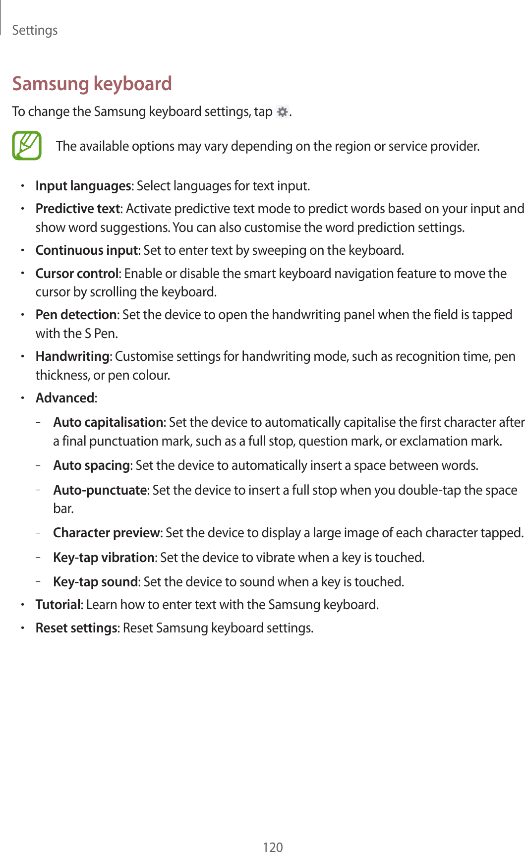 Settings120Samsung keyboardTo change the Samsung keyboard settings, tap .The available options may vary depending on the region or service provider.•Input languages: Select languages for text input.•Predictive text: Activate predictive text mode to predict words based on your input and show word suggestions. You can also customise the word prediction settings.•Continuous input: Set to enter text by sweeping on the keyboard.•Cursor control: Enable or disable the smart keyboard navigation feature to move the cursor by scrolling the keyboard.•Pen detection: Set the device to open the handwriting panel when the field is tapped with the S Pen.•Handwriting: Customise settings for handwriting mode, such as recognition time, pen thickness, or pen colour.•Advanced:–Auto capitalisation: Set the device to automatically capitalise the first character after a final punctuation mark, such as a full stop, question mark, or exclamation mark.–Auto spacing: Set the device to automatically insert a space between words.–Auto-punctuate: Set the device to insert a full stop when you double-tap the space bar.–Character preview: Set the device to display a large image of each character tapped.–Key-tap vibration: Set the device to vibrate when a key is touched.–Key-tap sound: Set the device to sound when a key is touched.•Tutorial: Learn how to enter text with the Samsung keyboard.•Reset settings: Reset Samsung keyboard settings.