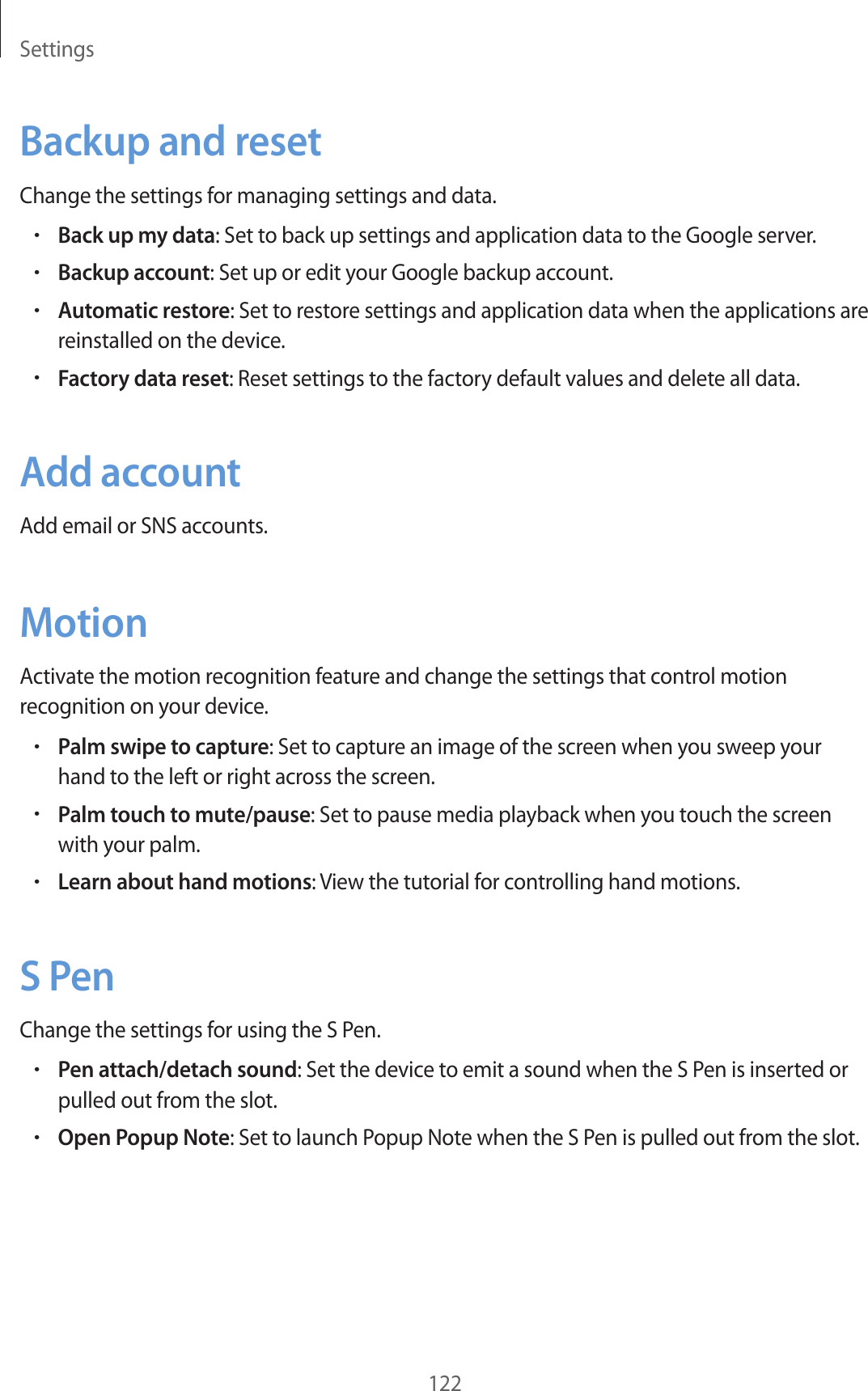 Settings122Backup and resetChange the settings for managing settings and data.•Back up my data: Set to back up settings and application data to the Google server.•Backup account: Set up or edit your Google backup account.•Automatic restore: Set to restore settings and application data when the applications are reinstalled on the device.•Factory data reset: Reset settings to the factory default values and delete all data.Add accountAdd email or SNS accounts.MotionActivate the motion recognition feature and change the settings that control motion recognition on your device.•Palm swipe to capture: Set to capture an image of the screen when you sweep your hand to the left or right across the screen.•Palm touch to mute/pause: Set to pause media playback when you touch the screen with your palm.•Learn about hand motions: View the tutorial for controlling hand motions.S PenChange the settings for using the S Pen.•Pen attach/detach sound: Set the device to emit a sound when the S Pen is inserted or pulled out from the slot.•Open Popup Note: Set to launch Popup Note when the S Pen is pulled out from the slot.