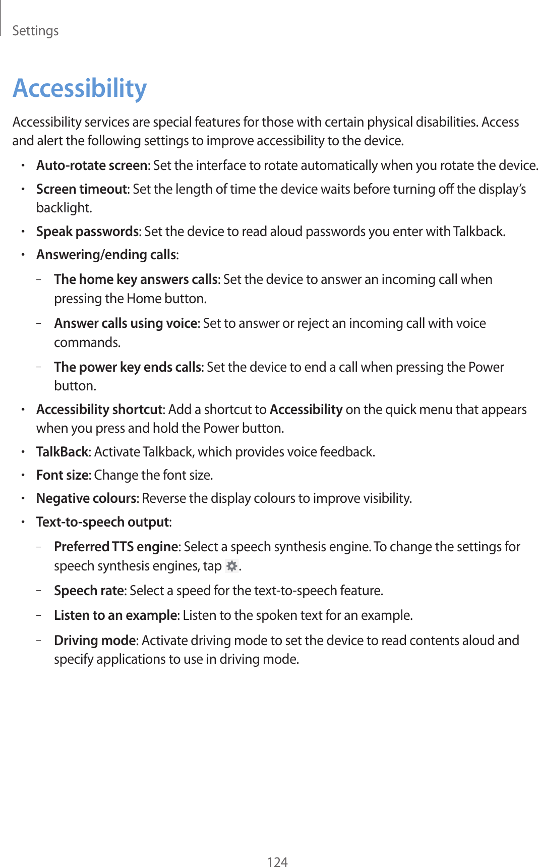 Settings124AccessibilityAccessibility services are special features for those with certain physical disabilities. Access and alert the following settings to improve accessibility to the device.•Auto-rotate screen: Set the interface to rotate automatically when you rotate the device.•Screen timeout: Set the length of time the device waits before turning off the display’s backlight.•Speak passwords: Set the device to read aloud passwords you enter with Talkback.•Answering/ending calls:–The home key answers calls: Set the device to answer an incoming call when pressing the Home button.–Answer calls using voice: Set to answer or reject an incoming call with voice commands.–The power key ends calls: Set the device to end a call when pressing the Power button.•Accessibility shortcut: Add a shortcut to Accessibility on the quick menu that appears when you press and hold the Power button.•TalkBack: Activate Talkback, which provides voice feedback.•Font size: Change the font size.•Negative colours: Reverse the display colours to improve visibility.•Text-to-speech output:–Preferred TTS engine: Select a speech synthesis engine. To change the settings for speech synthesis engines, tap .–Speech rate: Select a speed for the text-to-speech feature.–Listen to an example: Listen to the spoken text for an example.–Driving mode: Activate driving mode to set the device to read contents aloud and specify applications to use in driving mode.