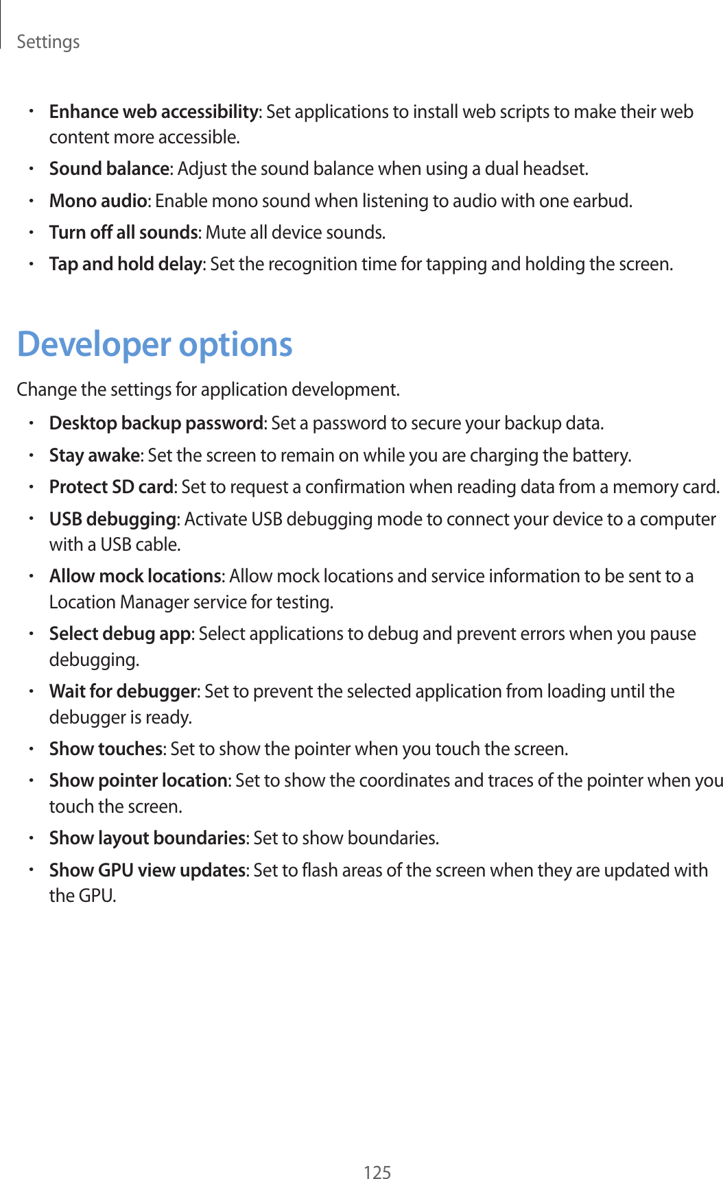 Settings125•Enhance web accessibility: Set applications to install web scripts to make their web content more accessible.•Sound balance: Adjust the sound balance when using a dual headset.•Mono audio: Enable mono sound when listening to audio with one earbud.•Turn off all sounds: Mute all device sounds.•Tap and hold delay: Set the recognition time for tapping and holding the screen.Developer optionsChange the settings for application development.•Desktop backup password: Set a password to secure your backup data.•Stay awake: Set the screen to remain on while you are charging the battery.•Protect SD card: Set to request a confirmation when reading data from a memory card.•USB debugging: Activate USB debugging mode to connect your device to a computer with a USB cable.•Allow mock locations: Allow mock locations and service information to be sent to a Location Manager service for testing.•Select debug app: Select applications to debug and prevent errors when you pause debugging.•Wait for debugger: Set to prevent the selected application from loading until the debugger is ready.•Show touches: Set to show the pointer when you touch the screen.•Show pointer location: Set to show the coordinates and traces of the pointer when you touch the screen.•Show layout boundaries: Set to show boundaries.•Show GPU view updates: Set to flash areas of the screen when they are updated with the GPU.