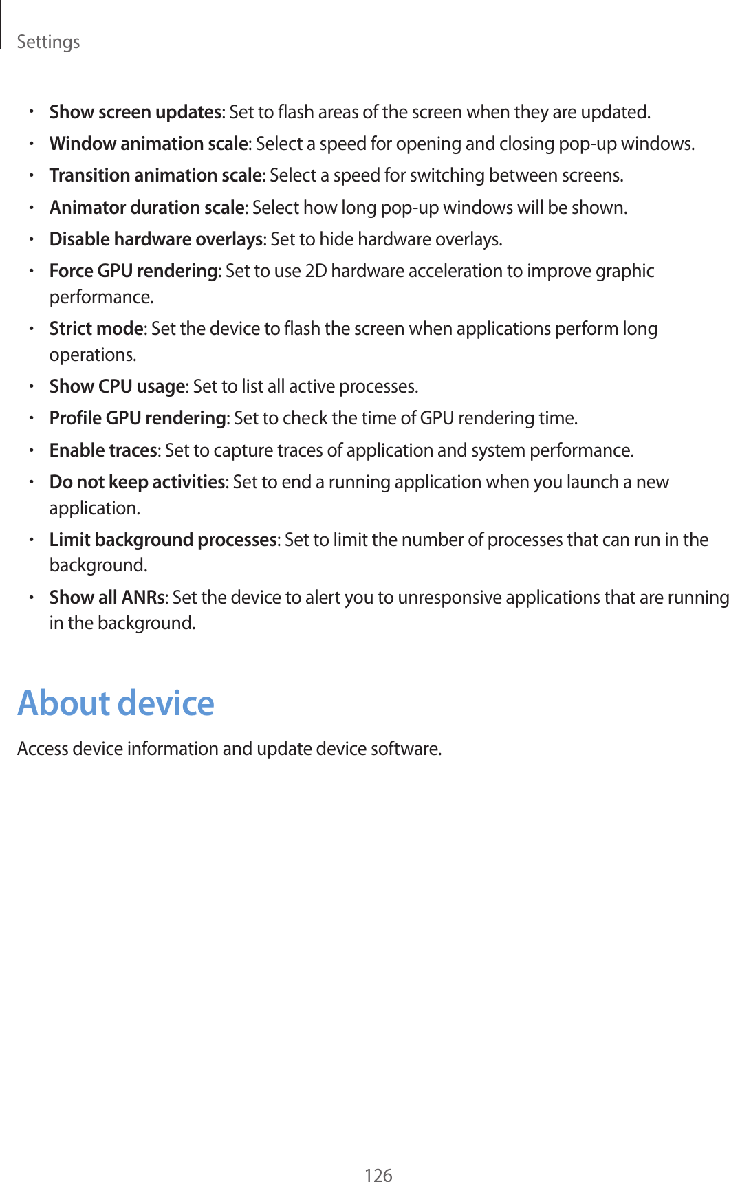 Settings126•Show screen updates: Set to flash areas of the screen when they are updated.•Window animation scale: Select a speed for opening and closing pop-up windows.•Transition animation scale: Select a speed for switching between screens.•Animator duration scale: Select how long pop-up windows will be shown.•Disable hardware overlays: Set to hide hardware overlays.•Force GPU rendering: Set to use 2D hardware acceleration to improve graphic performance.•Strict mode: Set the device to flash the screen when applications perform long operations.•Show CPU usage: Set to list all active processes.•Profile GPU rendering: Set to check the time of GPU rendering time.•Enable traces: Set to capture traces of application and system performance.•Do not keep activities: Set to end a running application when you launch a new application.•Limit background processes: Set to limit the number of processes that can run in the background.•Show all ANRs: Set the device to alert you to unresponsive applications that are running in the background.About deviceAccess device information and update device software.