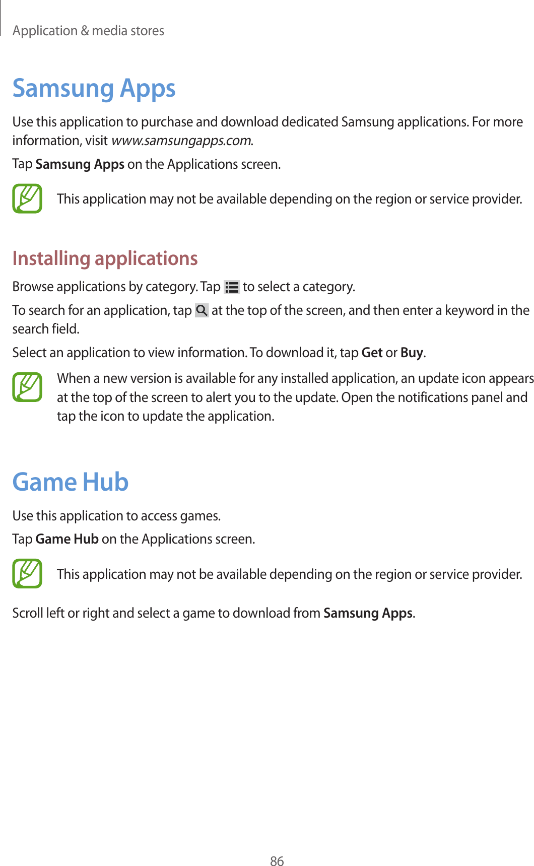 Application & media stores86Samsung AppsUse this application to purchase and download dedicated Samsung applications. For more information, visit www.samsungapps.com.Tap Samsung Apps on the Applications screen.This application may not be available depending on the region or service provider.Installing applicationsBrowse applications by category. Tap to select a category.To search for an application, tap at the top of the screen, and then enter a keyword in the search field.Select an application to view information. To download it, tap Get or Buy.When a new version is available for any installed application, an update icon appears at the top of the screen to alert you to the update. Open the notifications panel and tap the icon to update the application.Game HubUse this application to access games.Tap Game Hub on the Applications screen.This application may not be available depending on the region or service provider.Scroll left or right and select a game to download from Samsung Apps.
