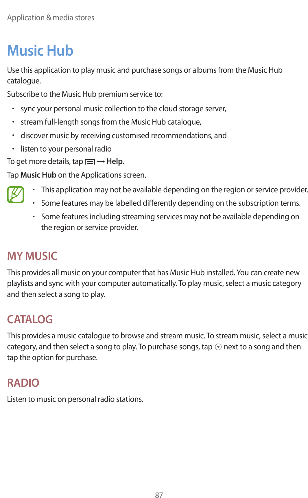 Application & media stores87Music HubUse this application to play music and purchase songs or albums from the Music Hub catalogue.Subscribe to the Music Hub premium service to:•sync your personal music collection to the cloud storage server,•stream full-length songs from the Music Hub catalogue,•discover music by receiving customised recommendations, and•listen to your personal radioTo get more details, tap → Help.Tap Music Hub on the Applications screen.•This application may not be available depending on the region or service provider.•Some features may be labelled differently depending on the subscription terms.•Some features including streaming services may not be available depending on the region or service provider.MY MUSICThis provides all music on your computer that has Music Hub installed. You can create new playlists and sync with your computer automatically. To play music, select a music category and then select a song to play.CATALOGThis provides a music catalogue to browse and stream music. To stream music, select a music category, and then select a song to play. To purchase songs, tap next to a song and then tap the option for purchase.RADIOListen to music on personal radio stations.