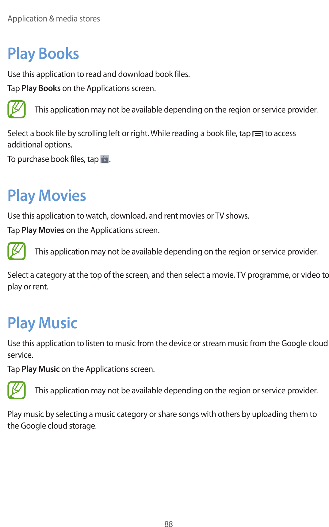 Application & media stores88Play BooksUse this application to read and download book files.Tap Play Books on the Applications screen.This application may not be available depending on the region or service provider.Select a book file by scrolling left or right. While reading a book file, tap to access additional options.To purchase book files, tap .Play MoviesUse this application to watch, download, and rent movies or TV shows.Tap Play Movies on the Applications screen.This application may not be available depending on the region or service provider.Select a category at the top of the screen, and then select a movie, TV programme, or video to play or rent.Play MusicUse this application to listen to music from the device or stream music from the Google cloud service.Tap Play Music on the Applications screen.This application may not be available depending on the region or service provider.Play music by selecting a music category or share songs with others by uploading them to the Google cloud storage.