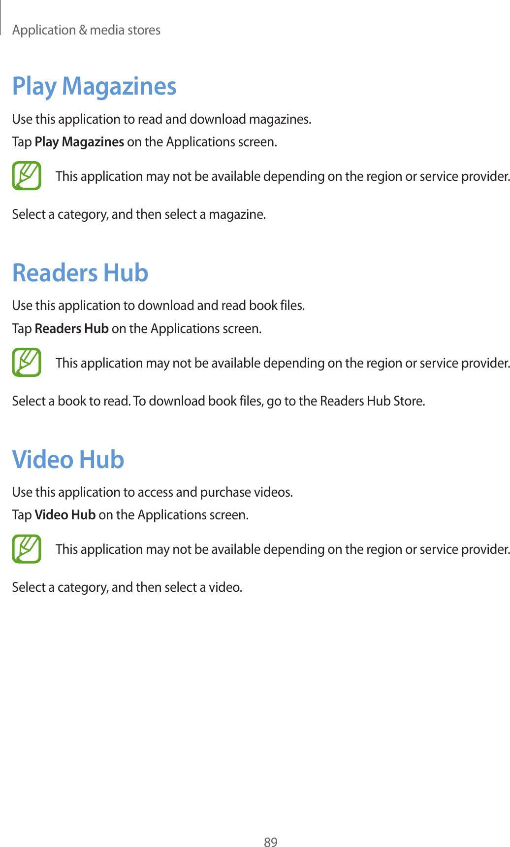 Application & media stores89Play MagazinesUse this application to read and download magazines.Tap Play Magazines on the Applications screen.This application may not be available depending on the region or service provider.Select a category, and then select a magazine.Readers HubUse this application to download and read book files.Tap Readers Hub on the Applications screen.This application may not be available depending on the region or service provider.Select a book to read. To download book files, go to the Readers Hub Store.Video HubUse this application to access and purchase videos.Tap Video Hub on the Applications screen.This application may not be available depending on the region or service provider.Select a category, and then select a video.