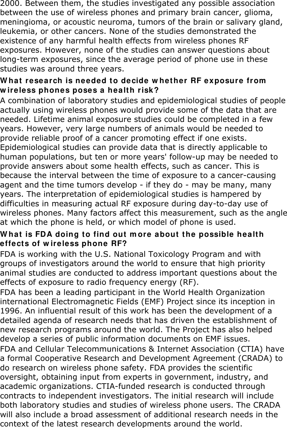 2000. Between them, the studies investigated any possible association between the use of wireless phones and primary brain cancer, glioma, meningioma, or acoustic neuroma, tumors of the brain or salivary gland, leukemia, or other cancers. None of the studies demonstrated the existence of any harmful health effects from wireless phones RF exposures. However, none of the studies can answer questions about long-term exposures, since the average period of phone use in these studies was around three years. W hat  r esea rch  is needed t o de cide w hether RF e xposure fr om  w ireless phones poses a healt h r isk ? A combination of laboratory studies and epidemiological studies of people actually using wireless phones would provide some of the data that are needed. Lifetime animal exposure studies could be completed in a few years. However, very large numbers of animals would be needed to provide reliable proof of a cancer promoting effect if one exists. Epidemiological studies can provide data that is directly applicable to human populations, but ten or more years&apos; follow-up may be needed to provide answers about some health effects, such as cancer. This is because the interval between the time of exposure to a cancer-causing agent and the time tumors develop - if they do - may be many, many years. The interpretation of epidemiological studies is hampered by difficulties in measuring actual RF exposure during day-to-day use of wireless phones. Many factors affect this measurement, such as the angle at which the phone is held, or which model of phone is used. W hat  is FD A doing t o find out m ore about the possible  he alth effects of w irele ss phone RF? FDA is working with the U.S. National Toxicology Program and with groups of investigators around the world to ensure that high priority animal studies are conducted to address important questions about the effects of exposure to radio frequency energy (RF). FDA has been a leading participant in the World Health Organization international Electromagnetic Fields (EMF) Project since its inception in 1996. An influential result of this work has been the development of a detailed agenda of research needs that has driven the establishment of new research programs around the world. The Project has also helped develop a series of public information documents on EMF issues. FDA and Cellular Telecommunications &amp; Internet Association (CTIA) have a formal Cooperative Research and Development Agreement (CRADA) to do research on wireless phone safety. FDA provides the scientific oversight, obtaining input from experts in government, industry, and academic organizations. CTIA-funded research is conducted through contracts to independent investigators. The initial research will include both laboratory studies and studies of wireless phone users. The CRADA will also include a broad assessment of additional research needs in the context of the latest research developments around the world. 