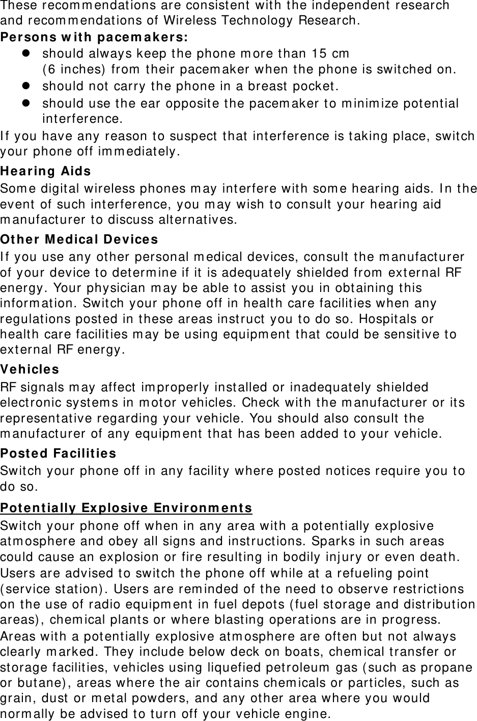 These recommendations are consistent with the independent research and recommendations of Wireless Technology Research. Persons with pacemakers:  should always keep the phone more than 15 cm  (6 inches) from their pacemaker when the phone is switched on.  should not carry the phone in a breast pocket.  should use the ear opposite the pacemaker to minimize potential interference. If you have any reason to suspect that interference is taking place, switch your phone off immediately. Hearing Aids Some digital wireless phones may interfere with some hearing aids. In the event of such interference, you may wish to consult your hearing aid manufacturer to discuss alternatives. Other Medical Devices If you use any other personal medical devices, consult the manufacturer of your device to determine if it is adequately shielded from external RF energy. Your physician may be able to assist you in obtaining this information. Switch your phone off in health care facilities when any regulations posted in these areas instruct you to do so. Hospitals or health care facilities may be using equipment that could be sensitive to external RF energy. Vehicles RF signals may affect improperly installed or inadequately shielded electronic systems in motor vehicles. Check with the manufacturer or its representative regarding your vehicle. You should also consult the manufacturer of any equipment that has been added to your vehicle. Posted Facilities Switch your phone off in any facility where posted notices require you to do so. Potentially Explosive Environments Switch your phone off when in any area with a potentially explosive atmosphere and obey all signs and instructions. Sparks in such areas could cause an explosion or fire resulting in bodily injury or even death. Users are advised to switch the phone off while at a refueling point (service station). Users are reminded of the need to observe restrictions on the use of radio equipment in fuel depots (fuel storage and distribution areas), chemical plants or where blasting operations are in progress. Areas with a potentially explosive atmosphere are often but not always clearly marked. They include below deck on boats, chemical transfer or storage facilities, vehicles using liquefied petroleum gas (such as propane or butane), areas where the air contains chemicals or particles, such as grain, dust or metal powders, and any other area where you would normally be advised to turn off your vehicle engine. 