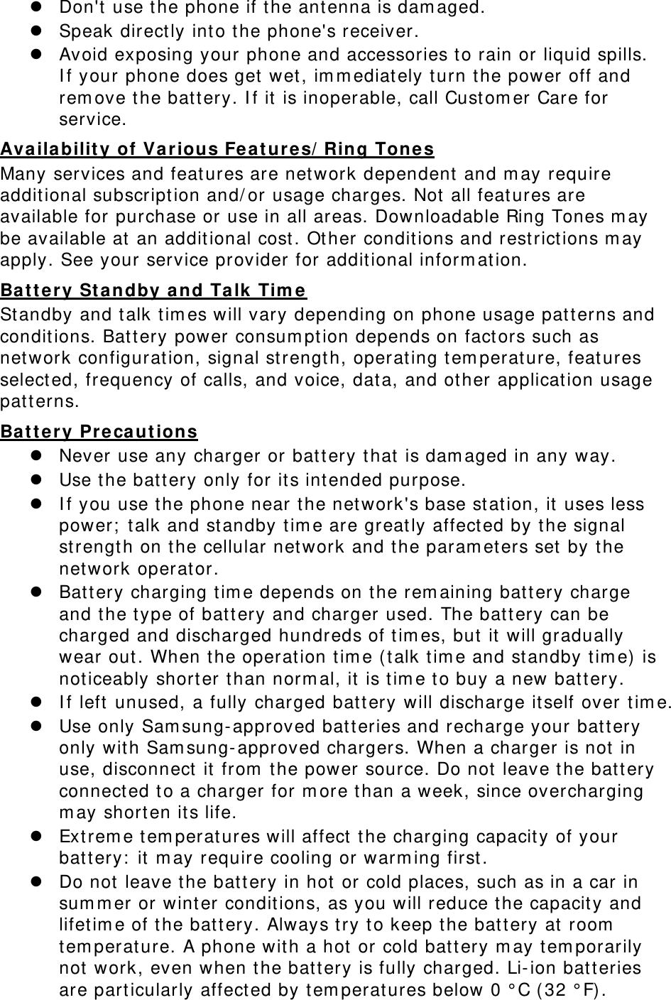  Don&apos;t use the phone if the antenna is damaged.  Speak directly into the phone&apos;s receiver.  Avoid exposing your phone and accessories to rain or liquid spills. If your phone does get wet, immediately turn the power off and remove the battery. If it is inoperable, call Customer Care for service. Availability of Various Features/Ring Tones Many services and features are network dependent and may require additional subscription and/or usage charges. Not all features are available for purchase or use in all areas. Downloadable Ring Tones may be available at an additional cost. Other conditions and restrictions may apply. See your service provider for additional information. Battery Standby and Talk Time Standby and talk times will vary depending on phone usage patterns and conditions. Battery power consumption depends on factors such as network configuration, signal strength, operating temperature, features selected, frequency of calls, and voice, data, and other application usage patterns.  Battery Precautions  Never use any charger or battery that is damaged in any way.  Use the battery only for its intended purpose.  If you use the phone near the network&apos;s base station, it uses less power; talk and standby time are greatly affected by the signal strength on the cellular network and the parameters set by the network operator.  Battery charging time depends on the remaining battery charge and the type of battery and charger used. The battery can be charged and discharged hundreds of times, but it will gradually wear out. When the operation time (talk time and standby time) is noticeably shorter than normal, it is time to buy a new battery.  If left unused, a fully charged battery will discharge itself over time.  Use only Samsung-approved batteries and recharge your battery only with Samsung-approved chargers. When a charger is not in use, disconnect it from the power source. Do not leave the battery connected to a charger for more than a week, since overcharging may shorten its life.  Extreme temperatures will affect the charging capacity of your battery: it may require cooling or warming first.  Do not leave the battery in hot or cold places, such as in a car in summer or winter conditions, as you will reduce the capacity and lifetime of the battery. Always try to keep the battery at room temperature. A phone with a hot or cold battery may temporarily not work, even when the battery is fully charged. Li-ion batteries are particularly affected by temperatures below 0 °C (32 °F). 