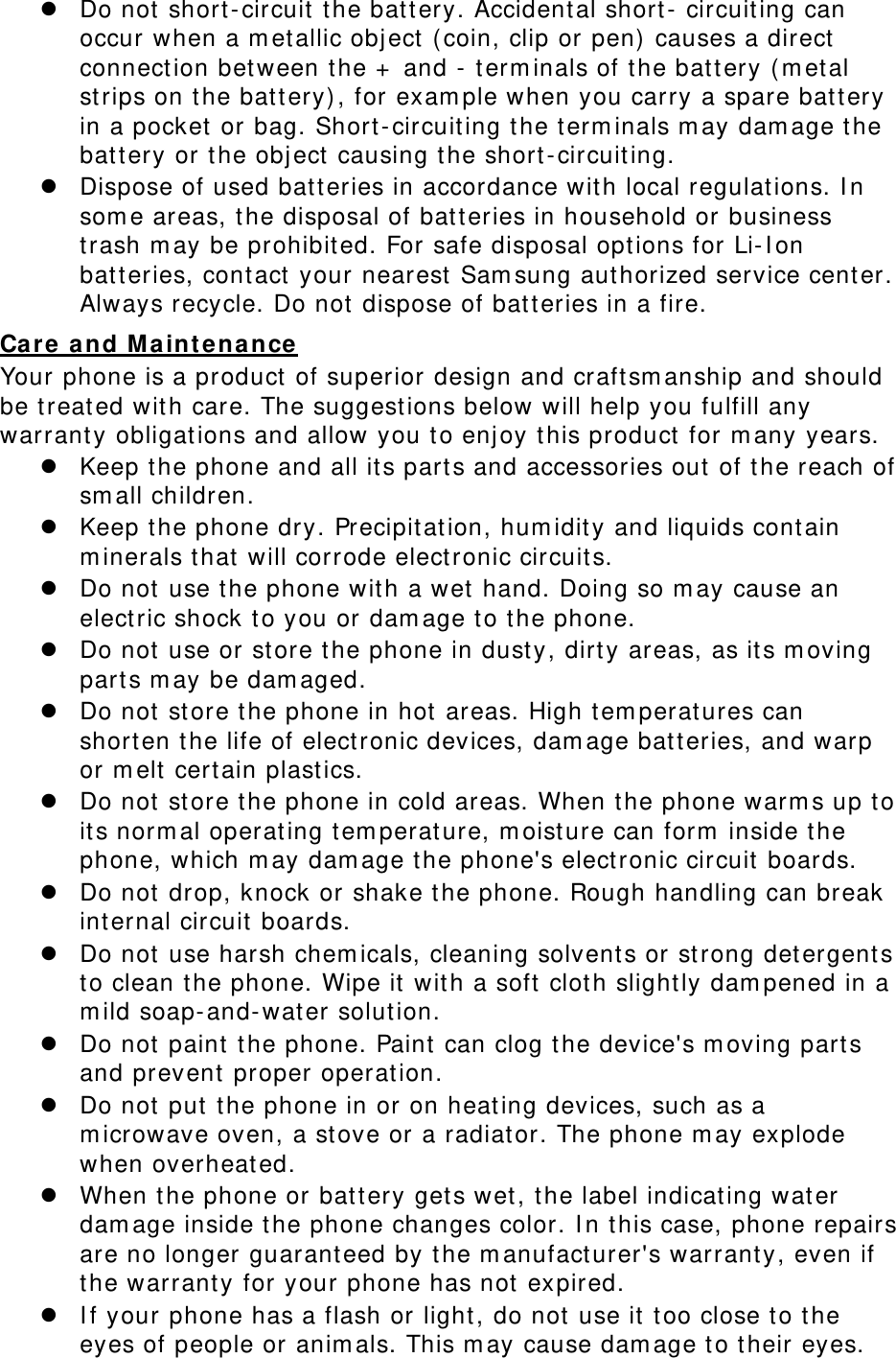  Do not short-circuit the battery. Accidental short- circuiting can occur when a metallic object (coin, clip or pen) causes a direct connection between the + and - terminals of the battery (metal strips on the battery), for example when you carry a spare battery in a pocket or bag. Short-circuiting the terminals may damage the battery or the object causing the short-circuiting.  Dispose of used batteries in accordance with local regulations. In some areas, the disposal of batteries in household or business trash may be prohibited. For safe disposal options for Li-Ion batteries, contact your nearest Samsung authorized service center. Always recycle. Do not dispose of batteries in a fire. Care and Maintenance Your phone is a product of superior design and craftsmanship and should be treated with care. The suggestions below will help you fulfill any warranty obligations and allow you to enjoy this product for many years.  Keep the phone and all its parts and accessories out of the reach of small children.  Keep the phone dry. Precipitation, humidity and liquids contain minerals that will corrode electronic circuits.  Do not use the phone with a wet hand. Doing so may cause an electric shock to you or damage to the phone.  Do not use or store the phone in dusty, dirty areas, as its moving parts may be damaged.  Do not store the phone in hot areas. High temperatures can shorten the life of electronic devices, damage batteries, and warp or melt certain plastics.  Do not store the phone in cold areas. When the phone warms up to its normal operating temperature, moisture can form inside the phone, which may damage the phone&apos;s electronic circuit boards.  Do not drop, knock or shake the phone. Rough handling can break internal circuit boards.  Do not use harsh chemicals, cleaning solvents or strong detergents to clean the phone. Wipe it with a soft cloth slightly dampened in a mild soap-and-water solution.  Do not paint the phone. Paint can clog the device&apos;s moving parts and prevent proper operation.  Do not put the phone in or on heating devices, such as a microwave oven, a stove or a radiator. The phone may explode when overheated.  When the phone or battery gets wet, the label indicating water damage inside the phone changes color. In this case, phone repairs are no longer guaranteed by the manufacturer&apos;s warranty, even if the warranty for your phone has not expired.   If your phone has a flash or light, do not use it too close to the eyes of people or animals. This may cause damage to their eyes. 