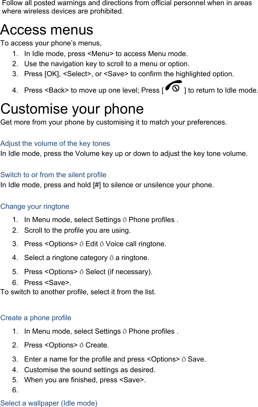Follow all posted warnings and directions from official personnel when in areas where wireless devices are prohibited. Access menus To access your phone’s menus, 1.  In Idle mode, press &lt;Menu&gt; to access Menu mode. 2.  Use the navigation key to scroll to a menu or option. 3.  Press [OK], &lt;Select&gt;, or &lt;Save&gt; to confirm the highlighted option. 4.  Press &lt;Back&gt; to move up one level; Press [ ] to return to Idle mode. Customise your phone Get more from your phone by customising it to match your preferences.  Adjust the volume of the key tones In Idle mode, press the Volume key up or down to adjust the key tone volume.  Switch to or from the silent profile In Idle mode, press and hold [#] to silence or unsilence your phone.  Change your ringtone 1.  In Menu mode, select Settings Õ Phone profiles . 2.  Scroll to the profile you are using. 3. Press &lt;Options&gt; Õ Edit Õ Voice call ringtone. 4.  Select a ringtone category Õ a ringtone. 5. Press &lt;Options&gt; Õ Select (if necessary). 6. Press &lt;Save&gt;. To switch to another profile, select it from the list.  Create a phone profile 1.  In Menu mode, select Settings Õ Phone profiles . 2. Press &lt;Options&gt; Õ Create. 3.  Enter a name for the profile and press &lt;Options&gt; Õ Save. 4.  Customise the sound settings as desired. 5.  When you are finished, press &lt;Save&gt;. 6.  Select a wallpaper (Idle mode) 
