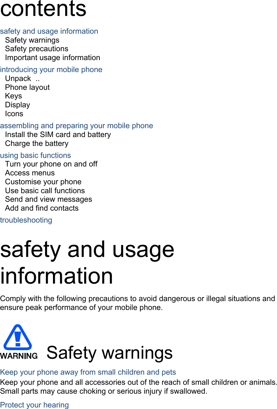  contents safety and usage information     Safety warnings     Safety precautions     Important usage information     introducing your mobile phone     Unpack  ..  Phone layout     Keys  Display  Icons assembling and preparing your mobile phone     Install the SIM card and battery     Charge the battery     using basic functions    Turn your phone on and off    Access menus     Customise your phone     Use basic call functions     Send and view messages     Add and find contacts     troubleshooting     safety and usage information  Comply with the following precautions to avoid dangerous or illegal situations and ensure peak performance of your mobile phone.   Safety warnings Keep your phone away from small children and pets Keep your phone and all accessories out of the reach of small children or animals. Small parts may cause choking or serious injury if swallowed. Protect your hearing 
