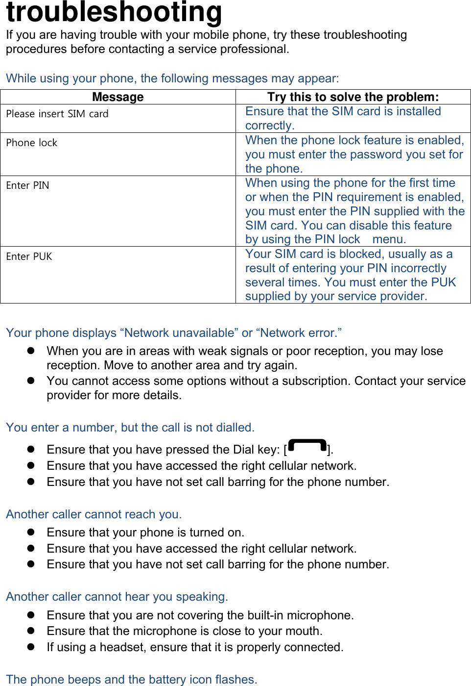 troubleshooting If you are having trouble with your mobile phone, try these troubleshooting procedures before contacting a service professional. While using your phone, the following messages may appear: Message  Try this to solve the problem: Please insert SIM card  Ensure that the SIM card is installed correctly. Phone lock  When the phone lock feature is enabled, you must enter the password you set for the phone. Enter PIN  When using the phone for the first time or when the PIN requirement is enabled, you must enter the PIN supplied with the SIM card. You can disable this feature by using the PIN lock    menu. Enter PUK  Your SIM card is blocked, usually as a result of entering your PIN incorrectly several times. You must enter the PUK supplied by your service provider.    Your phone displays “Network unavailable” or “Network error.”   When you are in areas with weak signals or poor reception, you may lose reception. Move to another area and try again.   You cannot access some options without a subscription. Contact your service provider for more details.  You enter a number, but the call is not dialled.   Ensure that you have pressed the Dial key: [ ].   Ensure that you have accessed the right cellular network.   Ensure that you have not set call barring for the phone number.  Another caller cannot reach you.   Ensure that your phone is turned on.   Ensure that you have accessed the right cellular network.   Ensure that you have not set call barring for the phone number.  Another caller cannot hear you speaking.   Ensure that you are not covering the built-in microphone.   Ensure that the microphone is close to your mouth.   If using a headset, ensure that it is properly connected.  The phone beeps and the battery icon flashes. 