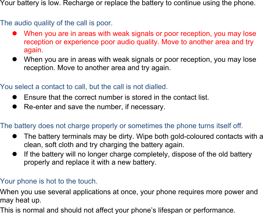 Your battery is low. Recharge or replace the battery to continue using the phone.  The audio quality of the call is poor.   When you are in areas with weak signals or poor reception, you may lose reception or experience poor audio quality. Move to another area and try again.   When you are in areas with weak signals or poor reception, you may lose reception. Move to another area and try again.  You select a contact to call, but the call is not dialled.   Ensure that the correct number is stored in the contact list.   Re-enter and save the number, if necessary.  The battery does not charge properly or sometimes the phone turns itself off.   The battery terminals may be dirty. Wipe both gold-coloured contacts with a clean, soft cloth and try charging the battery again.   If the battery will no longer charge completely, dispose of the old battery properly and replace it with a new battery.  Your phone is hot to the touch. When you use several applications at once, your phone requires more power and may heat up. This is normal and should not affect your phone’s lifespan or performance.     