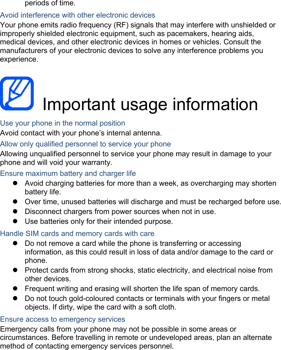 periods of time. Avoid interference with other electronic devices Your phone emits radio frequency (RF) signals that may interfere with unshielded or improperly shielded electronic equipment, such as pacemakers, hearing aids, medical devices, and other electronic devices in homes or vehicles. Consult the manufacturers of your electronic devices to solve any interference problems you experience.   Important usage information Use your phone in the normal position Avoid contact with your phone’s internal antenna. Allow only qualified personnel to service your phone Allowing unqualified personnel to service your phone may result in damage to your phone and will void your warranty. Ensure maximum battery and charger life   Avoid charging batteries for more than a week, as overcharging may shorten battery life.   Over time, unused batteries will discharge and must be recharged before use.   Disconnect chargers from power sources when not in use.   Use batteries only for their intended purpose. Handle SIM cards and memory cards with care   Do not remove a card while the phone is transferring or accessing information, as this could result in loss of data and/or damage to the card or phone.   Protect cards from strong shocks, static electricity, and electrical noise from other devices.   Frequent writing and erasing will shorten the life span of memory cards.   Do not touch gold-coloured contacts or terminals with your fingers or metal objects. If dirty, wipe the card with a soft cloth. Ensure access to emergency services Emergency calls from your phone may not be possible in some areas or circumstances. Before travelling in remote or undeveloped areas, plan an alternate method of contacting emergency services personnel.    