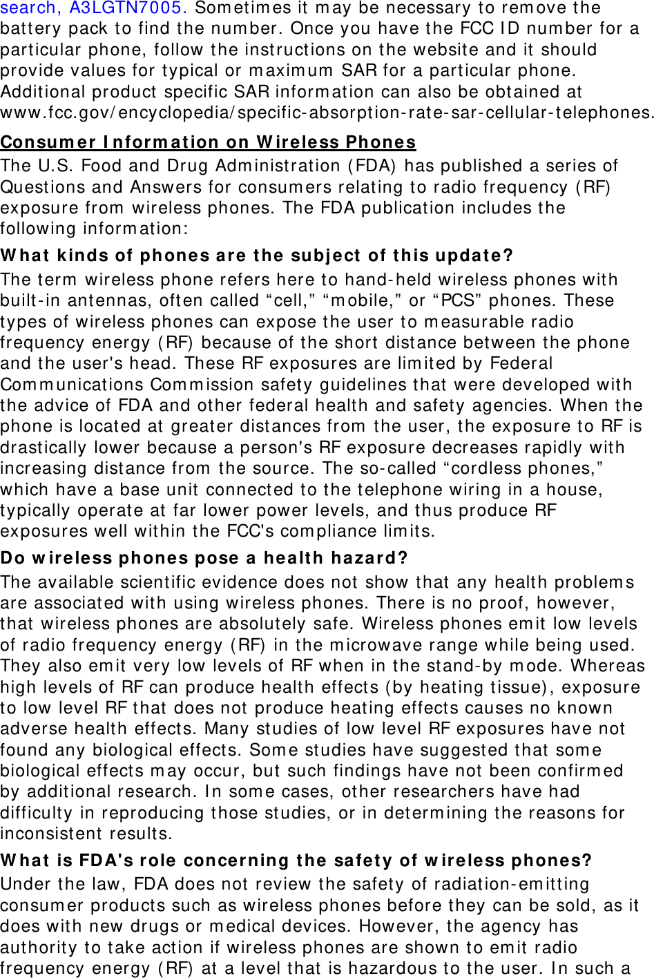search, A3LGTN7005. Sometimes it may be necessary to remove the battery pack to find the number. Once you have the FCC ID number for a particular phone, follow the instructions on the website and it should provide values for typical or maximum SAR for a particular phone. Additional product specific SAR information can also be obtained at www.fcc.gov/encyclopedia/specific-absorption-rate-sar-cellular-telephones. Consumer Information on Wireless Phones The U.S. Food and Drug Administration (FDA) has published a series of Questions and Answers for consumers relating to radio frequency (RF) exposure from wireless phones. The FDA publication includes the following information: What kinds of phones are the subject of this update? The term wireless phone refers here to hand-held wireless phones with built-in antennas, often called “cell,” “mobile,” or “PCS” phones. These types of wireless phones can expose the user to measurable radio frequency energy (RF) because of the short distance between the phone and the user&apos;s head. These RF exposures are limited by Federal Communications Commission safety guidelines that were developed with the advice of FDA and other federal health and safety agencies. When the phone is located at greater distances from the user, the exposure to RF is drastically lower because a person&apos;s RF exposure decreases rapidly with increasing distance from the source. The so-called “cordless phones,” which have a base unit connected to the telephone wiring in a house, typically operate at far lower power levels, and thus produce RF exposures well within the FCC&apos;s compliance limits. Do wireless phones pose a health hazard? The available scientific evidence does not show that any health problems are associated with using wireless phones. There is no proof, however, that wireless phones are absolutely safe. Wireless phones emit low levels of radio frequency energy (RF) in the microwave range while being used. They also emit very low levels of RF when in the stand-by mode. Whereas high levels of RF can produce health effects (by heating tissue), exposure to low level RF that does not produce heating effects causes no known adverse health effects. Many studies of low level RF exposures have not found any biological effects. Some studies have suggested that some biological effects may occur, but such findings have not been confirmed by additional research. In some cases, other researchers have had difficulty in reproducing those studies, or in determining the reasons for inconsistent results. What is FDA&apos;s role concerning the safety of wireless phones? Under the law, FDA does not review the safety of radiation-emitting consumer products such as wireless phones before they can be sold, as it does with new drugs or medical devices. However, the agency has authority to take action if wireless phones are shown to emit radio frequency energy (RF) at a level that is hazardous to the user. In such a 