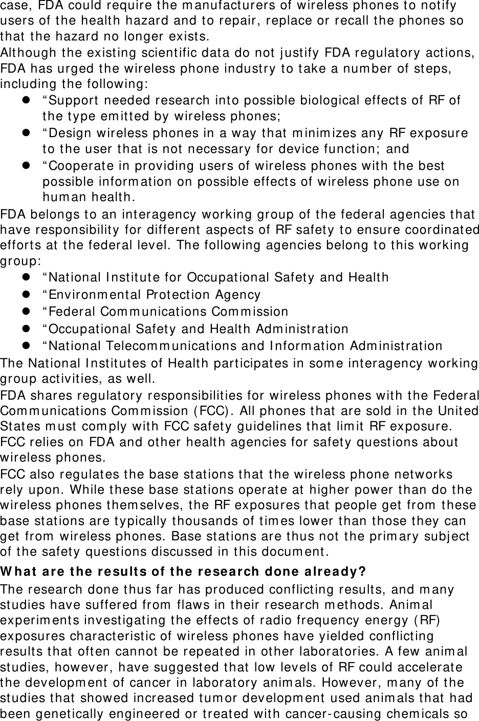 case, FDA could require the manufacturers of wireless phones to notify users of the health hazard and to repair, replace or recall the phones so that the hazard no longer exists. Although the existing scientific data do not justify FDA regulatory actions, FDA has urged the wireless phone industry to take a number of steps, including the following:  “Support needed research into possible biological effects of RF of the type emitted by wireless phones;  “Design wireless phones in a way that minimizes any RF exposure to the user that is not necessary for device function; and  “Cooperate in providing users of wireless phones with the best possible information on possible effects of wireless phone use on human health. FDA belongs to an interagency working group of the federal agencies that have responsibility for different aspects of RF safety to ensure coordinated efforts at the federal level. The following agencies belong to this working group:  “National Institute for Occupational Safety and Health  “Environmental Protection Agency  “Federal Communications Commission  “Occupational Safety and Health Administration  “National Telecommunications and Information Administration The National Institutes of Health participates in some interagency working group activities, as well. FDA shares regulatory responsibilities for wireless phones with the Federal Communications Commission (FCC). All phones that are sold in the United States must comply with FCC safety guidelines that limit RF exposure. FCC relies on FDA and other health agencies for safety questions about wireless phones. FCC also regulates the base stations that the wireless phone networks rely upon. While these base stations operate at higher power than do the wireless phones themselves, the RF exposures that people get from these base stations are typically thousands of times lower than those they can get from wireless phones. Base stations are thus not the primary subject of the safety questions discussed in this document. What are the results of the research done already? The research done thus far has produced conflicting results, and many studies have suffered from flaws in their research methods. Animal experiments investigating the effects of radio frequency energy (RF) exposures characteristic of wireless phones have yielded conflicting results that often cannot be repeated in other laboratories. A few animal studies, however, have suggested that low levels of RF could accelerate the development of cancer in laboratory animals. However, many of the studies that showed increased tumor development used animals that had been genetically engineered or treated with cancer-causing chemicals so 