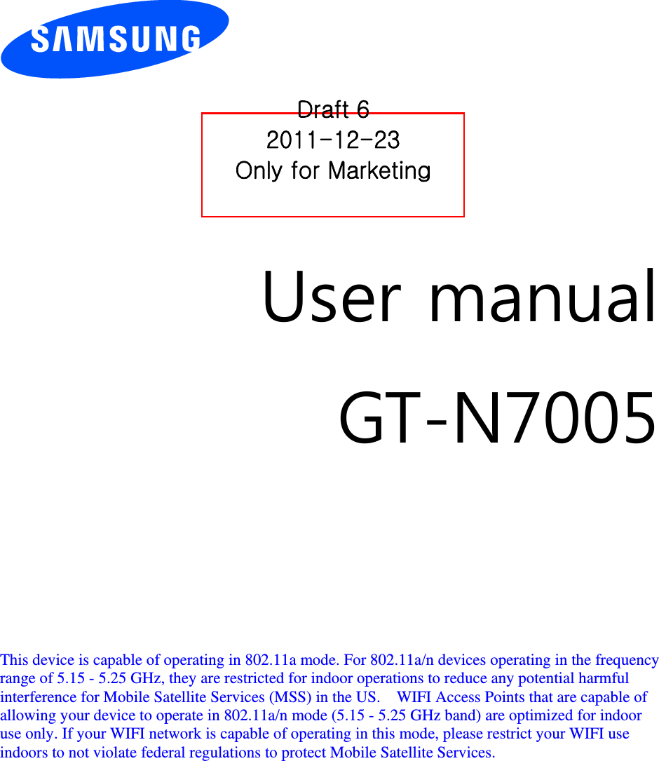          User manual GT-N7005        This device is capable of operating in 802.11a mode. For 802.11a/n devices operating in the frequency   range of 5.15 - 5.25 GHz, they are restricted for indoor operations to reduce any potential harmful   interference for Mobile Satellite Services (MSS) in the US.    WIFI Access Points that are capable of   allowing your device to operate in 802.11a/n mode (5.15 - 5.25 GHz band) are optimized for indoor   use only. If your WIFI network is capable of operating in this mode, please restrict your WIFI use   indoors to not violate federal regulations to protect Mobile Satellite Services.        Draft 6 2011-12-23 Only for Marketing 