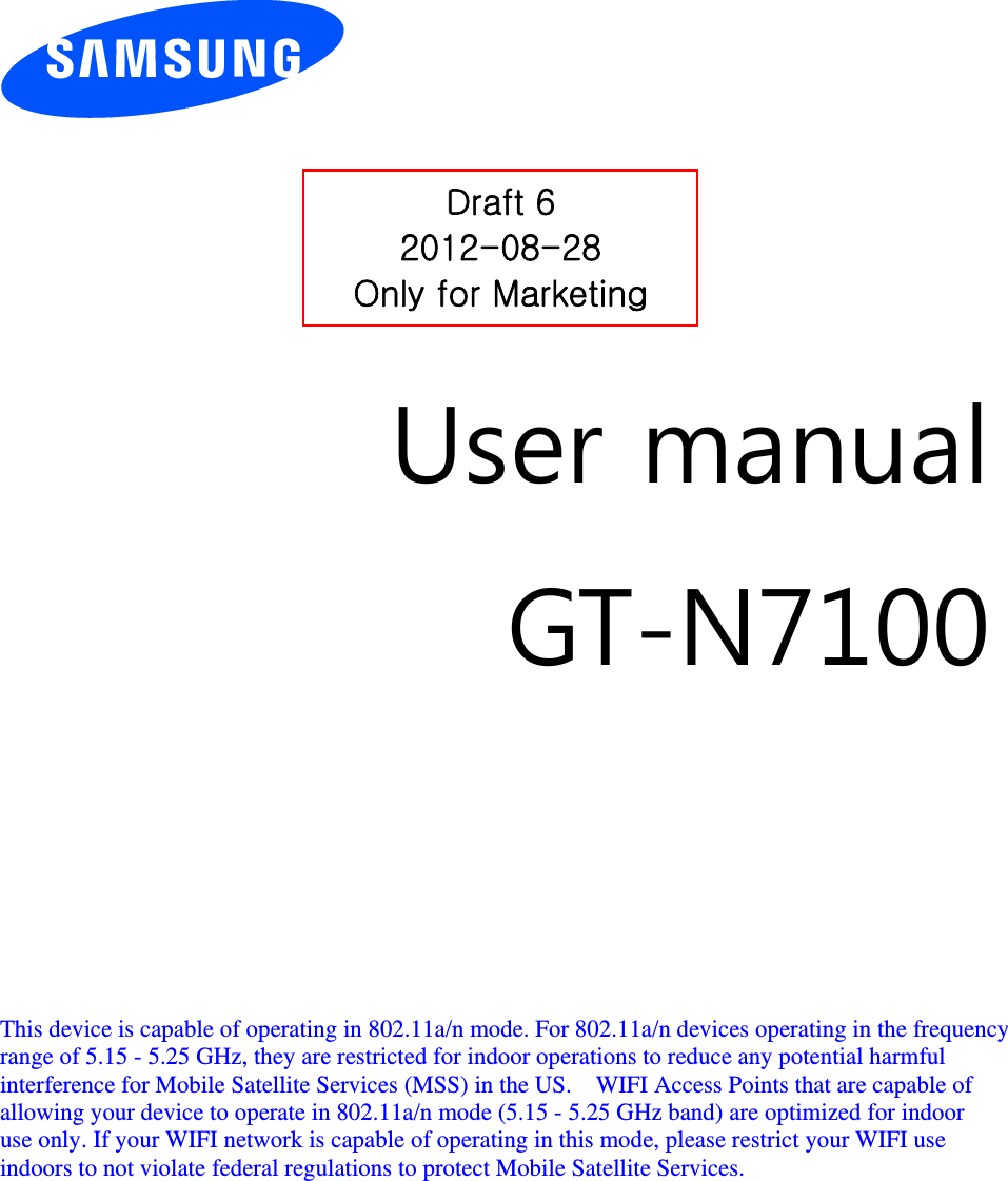          User manual GT-N7100         This device is capable of operating in 802.11a/n mode. For 802.11a/n devices operating in the frequency   range of 5.15 - 5.25 GHz, they are restricted for indoor operations to reduce any potential harmful   interference for Mobile Satellite Services (MSS) in the US.    WIFI Access Points that are capable of   allowing your device to operate in 802.11a/n mode (5.15 - 5.25 GHz band) are optimized for indoor   use only. If your WIFI network is capable of operating in this mode, please restrict your WIFI use   indoors to not violate federal regulations to protect Mobile Satellite Services.        Draft 6 2012-08-28 Only for Marketing 