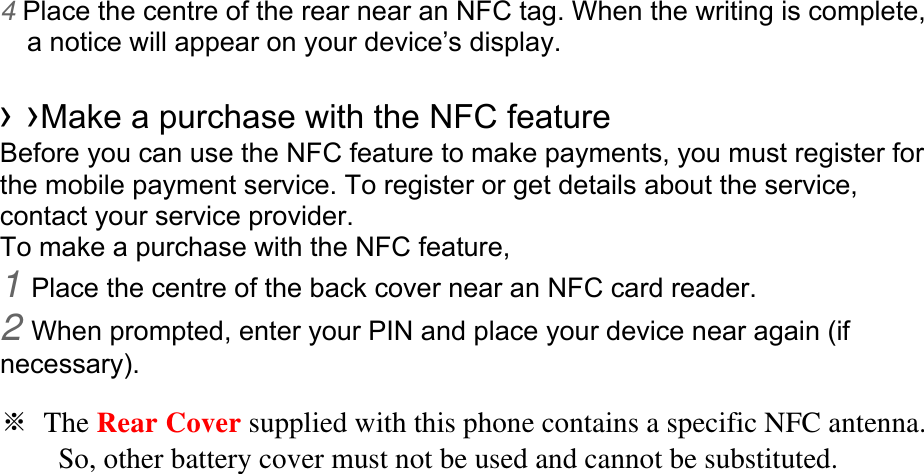 4 Place the centre of the rear near an NFC tag. When the writing is complete, a notice will appear on your device’s display.  › ›Make a purchase with the NFC feature   Before you can use the NFC feature to make payments, you must register for the mobile payment service. To register or get details about the service, contact your service provider. To make a purchase with the NFC feature, 1 Place the centre of the back cover near an NFC card reader. 2 When prompted, enter your PIN and place your device near again (if necessary).  ※ The Rear Cover supplied with this phone contains a specific NFC antenna.           So, other battery cover must not be used and cannot be substituted.                           